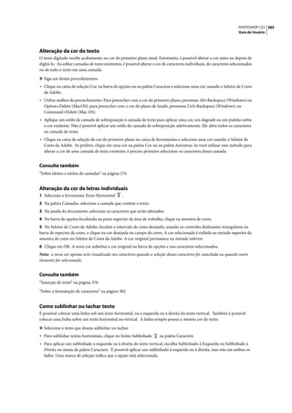 PHOTOSHOP CS3 385
                                                                                                                        Guia do Usuário




Alteração da cor do texto
O texto digitado recebe acabamento na cor do primeiro plano atual. Entretanto, é possível alterar a cor antes ou depois de
digitá-lo. Ao editar camadas de texto existentes, é possível alterar a cor de caracteres individuais, de caracteres selecionados
ou de todo o texto em uma camada.

❖ Siga um destes procedimentos:
• Clique na caixa de seleção Cor, na barra de opções ou na paleta Caractere e selecione uma cor, usando o Seletor de Cores
  da Adobe.
• Utilize atalhos de preenchimento. Para preencher com a cor do primeiro plano, pressione Alt+Backspace (Windows) ou
  Option+Delete (MacOS); para preencher com a cor do plano de fundo, pressione Ctrl+Backspace (Windows) ou
  Command+Delete (Mac OS).
• Aplique um estilo de camada de sobreposição à camada de texto para aplicar uma cor, um degradê ou um padrão sobre
  a cor existente. Não é possível aplicar um estilo de camada de sobreposição seletivamente. Ele afeta todos os caracteres
  na camada de texto.
• Clique na caixa de seleção de cor do primeiro plano na caixa de ferramentas e selecione uma cor usando o Seletor de
  Cores da Adobe. Se preferir, clique em uma cor na paleta Cor ou na paleta Amostras. Se você utilizar esse método para
  alterar a cor de uma camada de texto existente, é preciso primeiro selecionar os caracteres dessa camada.


Consulte também
“Sobre efeitos e estilos de camadas” na página 276


Alteração da cor de letras individuais
1 Selecione a ferramenta Texto Horizontal        .
2 Na paleta Camadas, selecione a camada que contém o texto.
3 Na janela do documento, selecione os caracteres que serão alterados.
4 Na barra de opções localizada na parte superior da área de trabalho, clique na amostra de cores.
5 No Seletor de Cores da Adobe, localize o intervalo de cores desejado, usando os controles deslizantes triangulares na
barra de espectro de cores, e clique na cor desejada no campo de cores. A cor selecionada é exibida na metade superior da
amostra de cores no Seletor de Cores da Adobe. A cor original permanece na metade inferior.
6 Clique em OK. A nova cor substitui a cor original na barra de opções e nos caracteres selecionados.
Nota: a nova cor apenas será visualizada nos caracteres quando a seleção desses caracteres for cancelada ou quando outro
elemento for selecionado.


Consulte também
“Inserção de texto” na página 376

“Sobre a formatação de caracteres” na página 382


Como sublinhar ou tachar texto
É possível colocar uma linha sob um texto horizontal, ou à esquerda ou à direita do texto vertical. Também é possível
colocar uma linha sobre um texto horizontal ou vertical. A linha sempre possui a mesma cor do texto.

❖ Selecione o texto que deseja sublinhar ou tachar.
• Para sublinhar textos horizontais, clique no botão Sublinhado         na paleta Caractere.
• Para aplicar um sublinhado à esquerda ou à direita do texto vertical, escolha Sublinhado à Esquerda ou Sublinhado à
  Direita no menu da paleta Caractere. É possível aplicar um sublinhado à esquerda ou à direita, mas não em ambos os
  lados. Uma marca de seleção indica que a opção está selecionada.
 