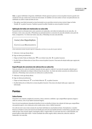 PHOTOSHOP CS3 386
                                                                                                                    Guia do Usuário




Nota: as opções Sublinhado à Esquerda e Sublinhado à Direita aparecem apenas no menu da paleta Caractere quando uma
camada de texto que contém texto vertical está selecionada. Ao trabalhar com texto asiático vertical, você pode adicionar um
sublinhado em ambos os lados da linha de texto.

• Para aplicar uma linha horizontal ao texto horizontal ou em uma linha vertical ao texto vertical, clique no botão
   Tachado        na paleta Caractere. Também é possível escolher Tachado no menu da paleta Caractere.


Aplicação de todas em maiúsculas ou caixa alta
É possível inserir ou formatar texto como caracteres em maiúsculas, com todas em maiúsculas ou em caixa alta. Ao
formatar o texto como caixa alta, o Photoshop usa automaticamente os caracteres de caixa alta incluídos como parte da
fonte, se disponíveis. Se a fonte não incluir caixa alta, o Photoshop cria uma caixa alta falsa.




Letras maiúsculas normais (na parte superior) comparadas com letras em caixa alta (na parte inferior)


1 Selecione o texto que deseja alterar.
2 Siga um destes procedimentos:
• Clique no botão Todas em Maiúsculas                ou no botão Caixa Alta          na paleta Caractere.
• Escolha Todas em Maiúsculas ou Caixa Alta no menu da paleta Caractere. Uma marca de seleção indica que a opção está
   selecionada.


Especificação de caracteres de sobrescrito ou subscrito
Texto em sobrescrito e subscrito (também chamado de texto superior e inferior) é um texto de tamanho reduzido que é
aumentado ou diminuído em relação à linha de base de uma fonte. Se a fonte não incluir caracteres em sobrescrito ou
subscrito, o Photoshop criará caracteres em sobrescrito ou subscrito falso.

1 Selecione o texto que deseja alterar.
2 Siga um destes procedimentos:
• Clique no botão Sobrescrito           ou no botão Subscrito          na paleta Caractere.
• Escolha Sobrescrito ou Subscrito no menu da paleta Caractere. Uma marca de seleção indica que a opção está
   selecionada.




Fontes
Sobre fontes
Uma fonte é um conjunto completo de caracteres—letras, números e símbolos—que compartilham espessura, largura e
estilo em comum, como 10-pt Adobe Garamond Negrito.

Faces de texto (normalmente chamadas de famílias de texto ou famílias de fontes) são coleções de fontes que compartilham
uma aparência geral, e são criadas para serem usadas juntas, como o Adobe Garamond.

Um estilo de texto é uma versão variante de uma fonte individual em uma família de fontes. Normalmente, o membro
Romano ou Simples (o nome real varia de uma família para outra) de uma família de fontes é a fonte básica, que pode conter
estilos de tipo como normal, negrito, seminegrito, itálico e negrito itálico. Se uma fonte não tiver o estilo desejado, será
possível aplicar estilos falsos styles—versões simuladas dos estilos negrito, itálico, sobrescrito, subscrito, todas em
maiúsculas e em caixa alta.
 