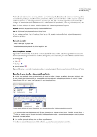 PHOTOSHOP CS3 387
                                                                                                                         Guia do Usuário




As faces de texto incluem vários caracteres, além dos que você vê no teclado. Dependendo da fonte, esses caracteres podem
incluir substituições, frações, traçados violentos, ornamentos, ordinais, alternativas de títulos e estilos, caracteres superiores
e inferiores, números no estilo antigo e números de demarcação. Um glifo é uma forma específica de um caractere. Por
exemplo, em determinadas fontes, a letra maiúscula A está disponível em várias formas, como traçado violento e caixa alta.

Além das fontes instaladas no sistema, também é possível usar as fontes instaladas nestas pastas:
Windows Arquivos de programas/Arquivos comuns/Adobe/Fonts

Mac OS Biblioteca/Suporte para aplicativo/Adobe/Fonts

Se você instalar uma fonte Type 1, TrueType, OpenType ou CID na pasta Fontes local, a fonte será exibida apenas nos
aplicativos da Adobe.


Consulte também
“Fontes OpenType” na página 388

“Sobre fontes ausentes e proteção de glifos” na página 388


Visualização de fontes
É possível visualizar amostras de uma fonte nos menus Família de Fontes e Estilo de Fontes no painel Caractere e outras
áreas no aplicativo do qual as fontes são escolhidas. Os seguintes ícones são usados para indicar diferentes tipos de fontes:

• OpenType
• Type 1
• TrueType
• Multiple Master
É possível desativar o recurso de visualização ou alterar o tamanho do ponto dos nomes das fontes em Preferências de Texto.


Escolha de uma família e de um estilo de fonte
1 Escolha uma família de fontes no menu Família de Fontes, na paleta Caractere ou na barra de opções. Se houver mais
de uma cópia de uma fonte instalada no computador, uma abreviação será exibida depois do nome da fonte: (T1) para
fontes Type 1, (TT) para fontes TrueType ou (OT) para fontes OpenType.




O menu Família de Fontes, na paleta Caractere e na barra de opções, mostra uma visualização das fontes disponíveis.


    É possível escolher uma família e um estilo de fonte digitando o seu nome na caixa de texto. À medida que você digita, o
    nome da primeira fonte ou do estilo que começa com aquela letra é exibido. Continue digitando até que o nome correto da
fonte ou do estilo seja exibido.

2 Para escolher um estilo de fonte, siga um destes procedimentos:
• Escolha um estilo de fonte no menu Estilo de Fontes, na paleta Caractere ou na barra de opções.
 