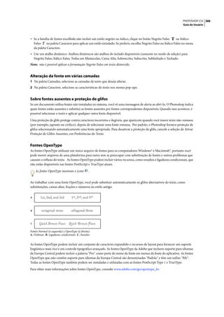 PHOTOSHOP CS3 388
                                                                                                                      Guia do Usuário




• Se a família de fontes escolhida não incluir um estilo negrito ou itálico, clique no botão Negrito Falso        ou Itálico
    Falso     na paleta Caractere para aplicar um estilo simulado. Se preferir, escolha Negrito Falso ou Itálico Falso no menu
    da paleta Caractere.
• Use um atalho dinâmico. Atalhos dinâmicos são atalhos do teclado disponíveis (somente no modo de edição) para
    Negrito Falso, Itálico Falso, Todas em Maiúsculas, Caixa Alta, Sobrescrito, Subscrito, Sublinhado e Tachado.
Nota: não é possível aplicar a formatação Negrito Falso em texto distorcido.


Alteração da fonte em várias camadas
1 Na paleta Camadas, selecione as camadas de texto que deseja alterar.
2 Na paleta Caractere, selecione as características do texto nos menus pop-ups.


Sobre fontes ausentes e proteção de glifos
Se um documento utiliza fontes não instaladas no sistema, você vê uma mensagem de alerta ao abri-lo. O Photoshop indica
quais fontes estão ausentes e substitui as fontes ausentes por fontes correspondentes disponíveis. Quando isso acontece, é
possível selecionar o texto e aplicar qualquer outra fonte disponível.

Uma proteção de glifo protege contra caracteres incorretos e ilegíveis, que aparecem quando você insere texto não-romano
(por exemplo, japonês ou cirílico), depois de selecionar uma fonte romana. Por padrão, o Photoshop fornece proteção de
glifos selecionando automaticamente uma fonte apropriada. Para desativar a proteção de glifo, cancele a seleção de Ativar
Proteção de Glifos Ausentes, em Preferências do Texto.


Fontes OpenType
As fontes OpenType utilizam um único arquivo de fontes para os computadores Windows® e Macintosh®, portanto você
pode mover arquivos de uma plataforma para outra sem se preocupar com substituição de fontes e outros problemas que
causam o refluxo do texto. As fontes OpenType podem incluir vários recursos, como swashes e ligaduras condicionais, que
não estão disponíveis nas fontes PostScript e TrueType atuais.

     As fontes OpenType mostram o ícone         .


Ao trabalhar com uma fonte OpenType, você pode substituir automaticamente os glifos alternativos do texto, como
substituições, caixas altas, frações e números no estilo antigo.


A




B




C


Fontes Normal (à esquerda) e OpenType (à direita)
A. Ordinais B. Ligaduras condicionais C. Swashes


As fontes OpenType podem incluir um conjunto de caracteres expandido e recursos de layout para fornecer um suporte
lingüístico mais rico e um controle tipográfico avançado. As fontes OpenType da Adobe que incluem suporte para idiomas
da Europa Central podem incluir a palavra "Pro" como parte do nome da fonte em menus da fonte do aplicativo. As fontes
OpenType que não contêm suporte para idiomas da Europa Central são denominadas "Padrão" e têm um sufixo "Pdr".
Todas as fontes OpenType também podem ser instaladas e utilizadas com as fontes PostScript Type 1 e TrueType.

Para obter mais informações sobre fontes OpenType, consulte www.adobe.com/go/opentype_br.
 