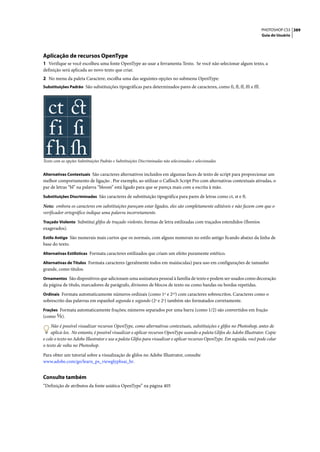 PHOTOSHOP CS3 389
                                                                                                                         Guia do Usuário




Aplicação de recursos OpenType
1 Verifique se você escolheu uma fonte OpenType ao usar a ferramenta Texto. Se você não selecionar algum texto, a
definição será aplicada ao novo texto que criar.
2 No menu da paleta Caractere, escolha uma das seguintes opções no submenu OpenType:
Substituições Padrão São substituições tipográficas para determinados pares de caracteres, como fi, fl, ff, ffi e ffl.




Texto com as opções Substituições Padrão e Substituições Discriminadas não selecionadas e selecionadas


Alternativas Contextuais São caracteres alternativos incluídos em algumas faces de texto de script para proporcionar um
melhor comportamento de ligação . Por exemplo, ao utilizar o Caflisch Script Pro com alternativas contextuais ativadas, o
par de letras “bl” na palavra “bloom” está ligado para que se pareça mais com a escrita à mão.
Substituições Discriminadas São caracteres de substituição tipográfica para pares de letras como ct, st e ft.

Nota: embora os caracteres em substituições pareçam estar ligados, eles são completamente editáveis e não fazem com que o
verificador ortográfico indique uma palavra incorretamente.
Traçado Violento Substitui glifos de traçado violento, formas de letra estilizadas com traçados estendidos (floreios
exagerados).
Estilo Antigo São numerais mais curtos que os normais, com alguns numerais no estilo antigo ficando abaixo da linha de
base do texto.
Alternativas Estilísticas Formata caracteres estilizados que criam um efeito puramente estético.

Alternativas de Títulos Formata caracteres (geralmente todos em maiúsculas) para uso em configurações de tamanho
grande, como títulos.
Ornamentos São dispositivos que adicionam uma assinatura pessoal à família de texto e podem ser usados como decoração
da página de título, marcadores de parágrafo, divisores de blocos de texto ou como bandas ou bordas repetidas.
Ordinais Formata automaticamente números ordinais (como 1st e 2nd) com caracteres sobrescritos. Caracteres como o
sobrescrito das palavras em espanhol segunda e segundo (2a e 2o) também são formatados corretamente.
Frações Formata automaticamente frações; números separados por uma barra (como 1/2) são convertidos em fração
(como      ).

     Não é possível visualizar recursos OpenType, como alternativas contextuais, substituições e glifos no Photoshop, antes de
     aplicá-los. No entanto, é possível visualizar e aplicar recursos OpenType usando a paleta Glifos do Adobe Illustrator. Copie
e cole o texto no Adobe Illustrator e use a paleta Glifos para visualizar e aplicar recursos OpenType. Em seguida, você pode colar
o texto de volta no Photoshop.

Para obter um tutorial sobre a visualização de glifos no Adobe Illustrator, consulte
www.adobe.com/go/learn_ps_viewglyphsai_br.


Consulte também
“Definição de atributos da fonte asiática OpenType” na página 405
 