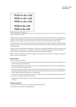 PHOTOSHOP CS3 391
                                                                                                                                 Guia do Usuário




    A



    B



    C




    D



    E



Opções de ajuste de espaço e espaçamento
A. Texto original B. Texto com ajuste de espaço óptico C. Texto com ajuste de espaço manual entre W e a D. Texto com espaçamento E. Ajuste
de espaço e espaçamento cumulativos


Também é possível utilizar o ajuste de espaço manual, que é ideal para ajustar o espaço entre duas letras. O espaçamento e
o ajuste de espaço manual são cumulativos, portanto, você pode primeiro ajustar os pares de letras separadamente e, em
seguida, estreitar ou alargar um bloco de texto sem que isso afete o ajuste de espaço relativo dos pares de letras.
Ao clicar para colocar o ponto de inserção entre duas letras, os valores do ajuste de espaço são exibidos no painel Caractere.
Da mesma maneira, se você selecionar uma palavra ou um intervalo de texto, os valores de espaçamento serão mostrados
no painel Caractere.

O ajuste de espaço e o espaçamento são medidos em 1/1.000 emes, uma unidade de medida que é relativa ao tamanho atual
do texto. Em uma fonte de 6 pontos, 1 eme é igual a 6 pontos; em uma fonte de 10 pontos, 1 eme é igual a 10 pontos. O
ajuste de espaço e o espaçamento são estritamente proporcionais ao tamanho do texto atual.

Nota: os valores de ajuste de espaço e espaçamento afetam o texto em japonês, mas normalmente, essas opções são usadas para
ajustar o aki entre caracteres Roman.

Ajuste de espaço
❖ Siga um destes procedimentos:
• Para usar as informações de ajuste de espaço internas da fonte para caracteres selecionados, escolha a opção Métrica para
   o Ajuste de Espaço no painel Caractere.
• Para ajustar automaticamente o espaçamento entre caracteres selecionados com base em suas formas, escolha Óptico no
   menu Ajuste de Espaço no painel Caractere.
• Para ajustar o espaço manualmente, coloque um ponto de inserção entre dois caracteres e defina o valor desejado para a
   opção Ajuste de Espaço no painel Caractere. (Observe que se for selecionado um intervalo do texto, não será possível
   ajustar o espaço manualmente. Nesse caso, use o espaçamento).
    Pressione Alt+Seta para a esquerda/direita (Windows) ou Option+Seta para a esquerda/direita (Mac OS) para diminuir
    ou aumentar o ajuste de espaço entre dois caracteres.

• Para desativar o ajuste de espaço para os caracteres selecionados, defina a opção Ajuste de Espaço no painel Caractere
   em 0 (zero).

Ajuste de espaçamento
1 Selecione o intervalo de caracteres ou o objeto de texto que deseja ajustar.
2 No painel Caractere, defina a opção Espaçamento.
 