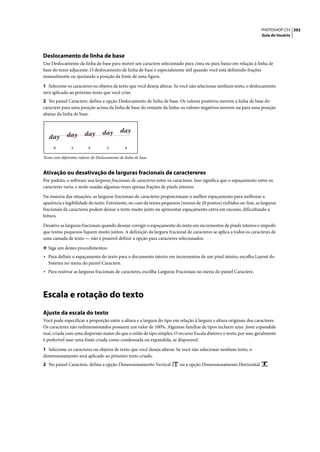 PHOTOSHOP CS3 392
                                                                                                                     Guia do Usuário




Deslocamento de linha de base
Use Deslocamento da linha de base para mover um caractere selecionado para cima ou para baixo em relação à linha de
base do texto adjacente. O deslocamento de linha de base é especialmente útil quando você está definindo frações
manualmente ou ajustando a posição da fonte de uma figura.

1 Selecione os caracteres ou objetos de texto que você deseja alterar. Se você não selecionar nenhum texto, o deslocamento
será aplicado ao próximo texto que você criar.
2 No painel Caractere, defina a opção Deslocamento de linha de base. Os valores positivos movem a linha de base do
caractere para uma posição acima da linha de base do restante da linha; os valores negativos movem-na para uma posição
abaixo da linha de base.




     -6         -2        0          2          6


Texto com diferentes valores de Deslocamento de linha de base


Ativação ou desativação de larguras fracionais de caractereres
Por padrão, o software usa larguras fracionais de caracteres entre os caracteres. Isso significa que o espaçamento entre os
caracteres varia, e serão usadas algumas vezes apenas frações de pixels inteiros.

Na maioria das situações, as larguras fracionais de caracteres proporcionam o melhor espaçamento para melhorar a
aparência e legibilidade do texto. Entretanto, no caso de textos pequenos (menos de 20 pontos) exibidos on-line, as larguras
fracionais de caracteres podem deixar o texto muito junto ou apresentar espaçamento extra em excesso, dificultando a
leitura.

Desative as larguras fracionais quando desejar corrigir o espaçamento do texto em incrementos de pixels inteiros e impedir
que textos pequenos fiquem muito juntos. A definição da largura fracional de caracteres se aplica a todos os caracteres de
uma camada de texto — não é possível definir a opção para caracteres selecionados.

❖ Siga um destes procedimentos:
• Para definir o espaçamento do texto para o documento inteiro em incrementos de um pixel inteiro, escolha Layout do
   Sistema no menu do painel Caractere.
• Para reativar as larguras fracionais de caracteres, escolha Larguras Fracionais no menu do painel Caractere.



Escala e rotação do texto
Ajuste da escala do texto
Você pode especificar a proporção entre a altura e a largura do tipo em relação à largura e altura originais dos caracteres.
Os caracteres não redimensionados possuem um valor de 100%. Algumas famílias de tipos incluem uma fonte expandida
real, criada com uma dispersão maior do que o estilo de tipo simples. O recurso Escala distorce o texto, por isso, geralmente
é preferível usar uma fonte criada como condensada ou expandida, se disponível.

1 Selecione os caracteres ou objetos de texto que você deseja alterar. Se você não selecionar nenhum texto, o
dimensionamento será aplicado ao próximo texto criado.
2 No painel Caractere, defina a opção Dimensionamento Vertical           ou a opção Dimensionamento Horizontal          .
 