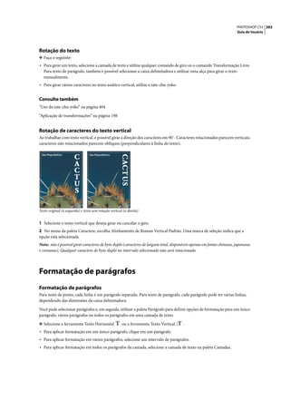 PHOTOSHOP CS3 393
                                                                                                                         Guia do Usuário




Rotação do texto
❖ Faça o seguinte:
• Para girar um texto, selecione a camada de texto e utilize qualquer comando de giro ou o comando Transformação Livre.
   Para texto de parágrafo, também é possível selecionar a caixa delimitadora e utilizar uma alça para girar o texto
   manualmente.
• Para girar vários caracteres no texto asiático vertical, utilize o tate-chu-yoko.

Consulte também
“Uso do tate-chu-yoko” na página 404

“Aplicação de transformações” na página 198


Rotação de caracteres do texto vertical
Ao trabalhar com texto vertical, é possível girar a direção dos caracteres em 90˚. Caracteres rotacionados parecem verticais;
caracteres não rotacionados parecem oblíquos (perpendiculares à linha do texto).




Texto original (à esquerda) e texto sem rotação vertical (à direita)


1 Selecione o texto vertical que deseja girar ou cancelar o giro.
2 No menu da paleta Caractere, escolha Alinhamento de Roman Vertical Padrão. Uma marca de seleção indica que a
opção está selecionada.
Nota: não é possível girar caracteres de byte duplo (caracteres de largura total, disponíveis apenas em fontes chinesas, japonesas
e coreanas). Qualquer caractere de byte duplo no intervalo selecionado não será rotacionado.




Formatação de parágrafos
Formatação de parágrafos
Para texto de ponto, cada linha é um parágrafo separado. Para texto de parágrafo, cada parágrafo pode ter várias linhas,
dependendo das dimensões da caixa delimitadora.

Você pode selecionar parágrafos e, em seguida, utilizar a paleta Parágrafo para definir opções de formatação para um único
parágrafo, vários parágrafos ou todos os parágrafos em uma camada de texto.

❖ Selecione a ferramenta Texto Horizontal               ou a ferramenta Texto Vertical   .
• Para aplicar formatação em um único parágrafo, clique em um parágrafo.
• Para aplicar formatação em vários parágrafos, selecione um intervalo de parágrafos.
• Para aplicar formatação em todos os parágrafos da camada, selecione a camada de texto na paleta Camadas.
 