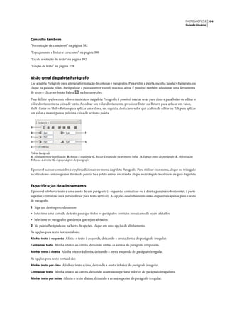 PHOTOSHOP CS3 394
                                                                                                                             Guia do Usuário




Consulte também
“Formatação de caracteres” na página 382

“Espaçamento e linhas e caracteres” na página 390

“Escala e rotação do texto” na página 392

“Edição de texto” na página 379


Visão geral da paleta Parágrafo
Use a paleta Parágrafo para alterar a formatação de colunas e parágrafos. Para exibir a paleta, escolha Janela > Parágrafo, ou
clique na guia da paleta Parágrafo se a paleta estiver visível, mas não ativa. É possível também selecionar uma ferramenta
de texto e clicar no botão Paleta      na barra opções.

Para definir opções com valores numéricos na paleta Parágrafo, é possível usar as setas para cima e para baixo ou editar o
valor diretamente na caixa de texto. Ao editar um valor diretamente, pressione Enter ou Return para aplicar um valor,
Shift+Enter ou Shift+Return para aplicar um valor e, em seguida, destacar o valor que acabou de editar ou Tab para aplicar
um valor e mover para a próxima caixa de texto na paleta.



A

B                                          F
C

D                                          G

E

Paleta Parágrafo
A. Alinhamento e justificação B. Recuo à esquerda C. Recuo à esquerda na primeira linha D. Espaço antes do parágrafo E. Hifenização
F. Recuo à direita G. Espaço depois do parágrafo


É possível acessar comandos e opções adicionais no menu da paleta Parágrafo. Para utilizar esse menu, clique no triângulo
localizado no canto superior direito da paleta. Se a paleta estiver encaixada, clique no triângulo localizado na guia da paleta.


Especificação do alinhamento
É possível alinhar o texto a uma aresta de um parágrafo (à esquerda, centralizar ou à direita para texto horizontal; à parte
superior, centralizar ou à parte inferior para texto vertical). As opções de alinhamento estão disponíveis apenas para o texto
de parágrafo.

1 Siga um destes procedimentos:
• Selecione uma camada de texto para que todos os parágrafos contidos nessa camada sejam afetados.
• Selecione os parágrafos que deseja que sejam afetados.
2 Na paleta Parágrafo ou na barra de opções, clique em uma opção de alinhamento.
As opções para texto horizontal são:
Alinhar texto à esquerda Alinha o texto à esquerda, deixando a aresta direita do parágrafo irregular.

Centralizar texto Alinha o texto ao centro, deixando ambas as arestas do parágrafo irregulares.

Alinhar texto à direita Alinha o texto à direita, deixando a aresta esquerda do parágrafo irregular.

As opções para texto vertical são:
Alinhar texto por cima Alinha o texto acima, deixando a aresta inferior do parágrafo irregular.

Centralizar texto Alinha o texto ao centro, deixando as arestas superior e inferior do parágrafo irregulares.

Alinhar texto por baixo Alinha o texto abaixo, deixando a aresta superior do parágrafo irregular.
 