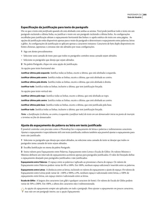 PHOTOSHOP CS3 395
                                                                                                                       Guia do Usuário




Especificação da justificação para texto de parágrafo
Diz-se que o texto está justificado quando ele está alinhado com ambas as arestas. Você pode justificar todo o texto em um
parágrafo excluindo a última linha, ou justificar o texto em um parágrafo incluindo a última linha. As configurações
escolhidas para justificação afetam o espaçamento horizontal das linhas e o apelo estético do texto em uma página. As
opções de justificação estão disponíveis apenas para o texto de parágrafo e determinam o espaçamento entre palavras, letras
e glifos. As configurações de justificação se aplicam apenas a caracteres romanos. Caracteres de byte duplo disponíveis em
fontes chinesas, japonesas e coreanas não são afetados por essas configurações.

1 Siga um destes procedimentos:
• Selecione uma camada de texto para que todos os parágrafos contidos nessa camada sejam afetados.
• Selecione os parágrafos que deseja que sejam afetados.
2 Na paleta Parágrafo, clique em uma opção de justificação.
As opções para texto horizontal são:
Justificar última pela esquerda Justifica todas as linhas, exceto a última, que está alinhada à esquerda.

Justificar última pelo centro Justifica todas as linhas, exceto a última, que está alinhada ao centro.

Justificar última pela direita Justifica todas as linhas, exceto a última, que está alinhada à direita.

Justificar tudo Justifica todas as linhas, inclusive a última, que tem justificação forçada.

As opções para texto vertical são:
Justificar última pelo topo Justifica todas as linhas, exceto a última, que está alinhada ao topo.

Justificar última pelo centro Justifica todas as linhas, exceto a última, que está alinhada ao centro.

Justificar última pela base Justifica todas as linhas, exceto a última, que está justificada pela base.

Justificar tudo Justifica todas as linhas, inclusive a última, que tem justificação forçada.

Nota: a Justificação (à direita, ao centro, à esquerda e justificar tudo) do texto em um demarcador inicia no ponto de inserção
e termina no fim do demarcador.


Ajuste do espaçamento da palavra ou letra em texto justificado
É possível controlar com precisão como o Photoshop faz o espaçamento de letras e palavras e redimensiona caracteres.
Ajustar o espaçamento é especialmente útil com texto justificado, embora também seja possível ajustar o espaçamento para
texto não justificado.

1 Selecione os parágrafos que deseja que sejam afetados, ou selecione uma camada de texto se desejar que todos os
parágrafos nessa camada de texto sejam afetados.
2 Escolha Justificação no menu da paleta Parágrafo.
3 Insira valores para Espaçamento entre Palavras, Espaçamento entre Letras e Escala de Glifos. Os valores Mínimo e
Máximo definem um intervalo de espaçamentos aceitáveis apenas para parágrafos justificados. O valor de Desejado define
o espaçamento desejado para parágrafos justificados e não justificados:
Espaçamento entre Palavras O espaço entre as palavras é aplicado ao pressionar a barra de espaço. Os valores de
Espaçamento entre Palavras podem variar de 0% a 100%. Em 100%, nenhum espaço adicional é inserido entre as palavras.
Espaçamento entre Letras A distância entre as letras, incluindo os valores de espaçamento e ajuste de espaço. Os valores de
Espaçamento entre Letras pode variar de –100% a 500%; a 0%, nenhum espaço é adicionado entre letras, a 100% de
espaçamento entre letras, um espaço inteiro é adicionado entre as letras.
Escala de Glifos A largura dos caracteres (um glifo é qualquer caractere de fonte). Os valores de Escala de Glifos podem
variar de 50% a 200%. Em 100%, a altura dos caracteres não é redimensionada.

    As opções de espaçamento sempre são aplicadas em todo o parágrafo. Para ajustar o espaçamento em poucos caracteres,
    mas não em um parágrafo inteiro, use a opção Espaçamento.
 