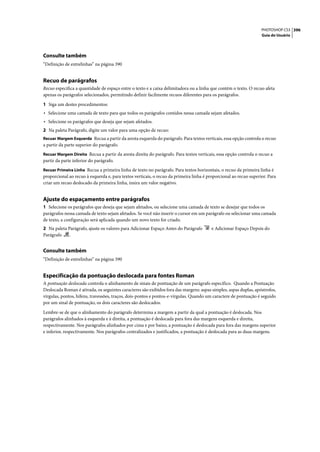 PHOTOSHOP CS3 396
                                                                                                                   Guia do Usuário




Consulte também
“Definição de entrelinhas” na página 390


Recuo de parágrafos
Recuo especifica a quantidade de espaço entre o texto e a caixa delimitadora ou a linha que contém o texto. O recuo afeta
apenas os parágrafos selecionados, permitindo definir facilmente recuos diferentes para os parágrafos.

1 Siga um destes procedimentos:
• Selecione uma camada de texto para que todos os parágrafos contidos nessa camada sejam afetados.
• Selecione os parágrafos que deseja que sejam afetados.
2 Na paleta Parágrafo, digite um valor para uma opção de recuo:
Recuar Margem Esquerda Recua a partir da aresta esquerda do parágrafo. Para textos verticais, essa opção controla o recuo
a partir da parte superior do parágrafo.
Recuar Margem Direita Recua a partir da aresta direita do parágrafo. Para textos verticais, essa opção controla o recuo a
partir da parte inferior do parágrafo.
Recuar Primeira Linha Recua a primeira linha de texto no parágrafo. Para textos horizontais, o recuo da primeira linha é
proporcional ao recuo à esquerda e, para textos verticais, o recuo da primeira linha é proporcional ao recuo superior. Para
criar um recuo deslocado da primeira linha, insira um valor negativo.


Ajuste do espaçamento entre parágrafos
1 Selecione os parágrafos que deseja que sejam afetados, ou selecione uma camada de texto se desejar que todos os
parágrafos nessa camada de texto sejam afetados. Se você não inserir o cursor em um parágrafo ou selecionar uma camada
de texto, a configuração será aplicada quando um novo texto for criado.
2 Na paleta Parágrafo, ajuste os valores para Adicionar Espaço Antes do Parágrafo       e Adicionar Espaço Depois do
Parágrafo    .


Consulte também
“Definição de entrelinhas” na página 390


Especificação da pontuação deslocada para fontes Roman
A pontuação deslocada controla o alinhamento de sinais de pontuação de um parágrafo específico. Quando a Pontuação
Deslocada Roman é ativada, os seguintes caracteres são exibidos fora das margens: aspas simples, aspas duplas, apóstrofos,
vírgulas, pontos, hífens, travessões, traços, dois-pontos e pontos-e-vírgulas. Quando um caractere de pontuação é seguido
por um sinal de pontuação, os dois caracteres são deslocados.

Lembre-se de que o alinhamento do parágrafo determina a margem a partir da qual a pontuação é deslocada. Nos
parágrafos alinhados à esquerda e à direita, a pontuação é deslocada para fora das margens esquerda e direita,
respectivamente. Nos parágrafos alinhados por cima e por baixo, a pontuação é deslocada para fora das margens superior
e inferior, respectivamente. Nos parágrafos centralizados e justificados, a pontuação é deslocada para as duas margens.
 