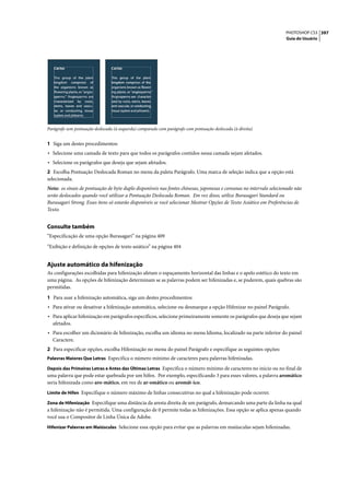 PHOTOSHOP CS3 397
                                                                                                                     Guia do Usuário




Parágrafo sem pontuação deslocada (à esquerda) comparado com parágrafo com pontuação deslocada (à direita)


1 Siga um destes procedimentos:
• Selecione uma camada de texto para que todos os parágrafos contidos nessa camada sejam afetados.
• Selecione os parágrafos que deseja que sejam afetados.
2 Escolha Pontuação Deslocada Roman no menu da paleta Parágrafo. Uma marca de seleção indica que a opção está
selecionada.
Nota: os sinais de pontuação de byte duplo disponíveis nas fontes chinesas, japonesas e coreanas no intervalo selecionado não
serão deslocados quando você utilizar a Pontuação Deslocada Roman. Em vez disso, utilize Burasagari Standard ou
Burasagari Strong. Esses itens só estarão disponíveis se você selecionar Mostrar Opções de Texto Asiático em Preferências de
Texto.


Consulte também
“Especificação de uma opção Burasagari” na página 409

“Exibição e definição de opções de texto asiático” na página 404


Ajuste automático da hifenização
As configurações escolhidas para hifenização afetam o espaçamento horizontal das linhas e o apelo estético do texto em
uma página. As opções de hifenização determinam se as palavras podem ser hifenizadas e, se puderem, quais quebras são
permitidas.

1 Para usar a hifenização automática, siga um destes procedimentos:
• Para ativar ou desativar a hifenização automática, selecione ou desmarque a opção Hifenizar no painel Parágrafo.
• Para aplicar hifenização em parágrafos específicos, selecione primeiramente somente os parágrafos que deseja que sejam
  afetados.
• Para escolher um dicionário de hifenização, escolha um idioma no menu Idioma, localizado na parte inferior do painel
  Caractere.
2 Para especificar opções, escolha Hifenização no menu do painel Parágrafo e especifique as seguintes opções:
Palavras Maiores Que Letras Especifica o número mínimo de caracteres para palavras hifenizadas.

Depois das Primeiras Letras e Antes das Últimas Letras Especifica o número mínimo de caracteres no início ou no final de
uma palavra que pode estar quebrada por um hífen. Por exemplo, especificando 3 para esses valores, a palavra aromático
seria hifenizada como aro-mático, em vez de ar-omático ou aromát-ico.
Limite de Hífen Especifique o número máximo de linhas consecutivas no qual a hifenização pode ocorrer.

Zona de Hifenização Especifique uma distância da aresta direita de um parágrafo, demarcando uma parte da linha na qual
a hifenização não é permitida. Uma configuração de 0 permite todas as hifenizações. Essa opção se aplica apenas quando
você usa o Compositor de Linha Única da Adobe.
Hifenizar Palavras em Maiúsculas Selecione essa opção para evitar que as palavras em maiúsculas sejam hifenizadas.
 
