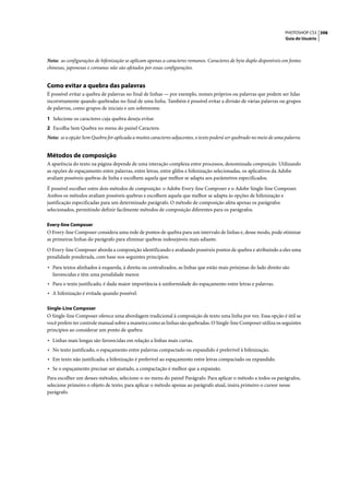 PHOTOSHOP CS3 398
                                                                                                                    Guia do Usuário




Nota: as configurações de hifenização se aplicam apenas a caracteres romanos. Caracteres de byte duplo disponíveis em fontes
chinesas, japonesas e coreanas não são afetados por essas configurações.


Como evitar a quebra das palavras
É possível evitar a quebra de palavras no final de linhas — por exemplo, nomes próprios ou palavras que podem ser lidas
incorretamente quando quebradas no final de uma linha. Também é possível evitar a divisão de várias palavras ou grupos
de palavras, como grupos de iniciais e um sobrenome.

1 Selecione os caracteres cuja quebra deseja evitar.
2 Escolha Sem Quebra no menu do painel Caractere.
Nota: se a opção Sem Quebra for aplicada a muitos caracteres adjacentes, o texto poderá ser quebrado no meio de uma palavra.


Métodos de composição
A aparência do texto na página depende de uma interação complexa entre processos, denominada composição. Utilizando
as opções de espaçamento entre palavras, entre letras, entre glifos e hifenização selecionadas, os aplicativos da Adobe
avaliam possíveis quebras de linha e escolhem aquela que melhor se adapta aos parâmetros especificados.

É possível escolher entre dois métodos de composição: o Adobe Every-line Composer e o Adobe Single-line Composer.
Ambos os métodos avaliam possíveis quebras e escolhem aquela que melhor se adapta às opções de hifenização e
justificação especificadas para um determinado parágrafo. O método de composição afeta apenas os parágrafos
selecionados, permitindo definir facilmente métodos de composição diferentes para os parágrafos.

Every-line Composer
O Every-line Composer considera uma rede de pontos de quebra para um intervalo de linhas e, desse modo, pode otimizar
as primeiras linhas do parágrafo para eliminar quebras indesejáveis mais adiante.

O Every-line Composer aborda a composição identificando e avaliando possíveis pontos de quebra e atribuindo a eles uma
penalidade ponderada, com base nos seguintes princípios:

• Para textos alinhados à esquerda, à direita ou centralizados, as linhas que estão mais próximas do lado direito são
  favorecidas e têm uma penalidade menor.
• Para o texto justificado, é dada maior importância à uniformidade do espaçamento entre letras e palavras.
• A hifenização é evitada quando possível.

Single-Line Composer
O Single-line Composer oferece uma abordagem tradicional à composição de texto uma linha por vez. Essa opção é útil se
você prefere ter controle manual sobre a maneira como as linhas são quebradas. O Single-line Composer utiliza os seguintes
princípios ao considerar um ponto de quebra:

• Linhas mais longas são favorecidas em relação a linhas mais curtas.
• No texto justificado, o espaçamento entre palavras compactado ou expandido é preferível à hifenização.
• Em texto não justificado, a hifenização é preferível ao espaçamento entre letras compactado ou expandido.
• Se o espaçamento precisar ser ajustado, a compactação é melhor que a expansão.
Para escolher um desses métodos, selecione-o no menu do painel Parágrafo. Para aplicar o método a todos os parágrafos,
selecione primeiro o objeto de texto; para aplicar o método apenas ao parágrafo atual, insira primeiro o cursor nesse
parágrafo.
 