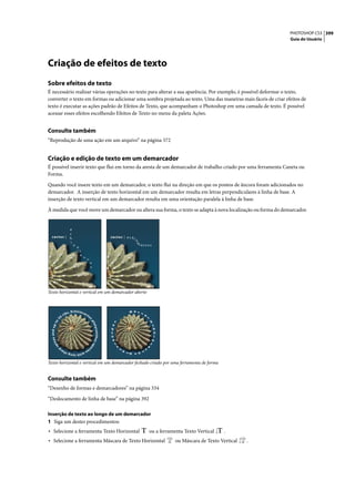 PHOTOSHOP CS3 399
                                                                                                                                                  Guia do Usuário




Criação de efeitos de texto
Sobre efeitos de texto
É necessário realizar várias operações no texto para alterar a sua aparência. Por exemplo, é possível deformar o texto,
converter o texto em formas ou adicionar uma sombra projetada ao texto. Uma das maneiras mais fáceis de criar efeitos de
texto é executar as ações padrão de Efeitos de Texto, que acompanham o Photoshop em uma camada de texto. É possível
acessar esses efeitos escolhendo Efeitos de Texto no menu da paleta Ações.


Consulte também
“Reprodução de uma ação em um arquivo” na página 572


Criação e edição de texto em um demarcador
É possível inserir texto que flui em torno da aresta de um demarcador de trabalho criado por uma ferramenta Caneta ou
Forma.

Quando você insere texto em um demarcador, o texto flui na direção em que os pontos de âncora foram adicionados no
demarcador. A inserção de texto horizontal em um demarcador resulta em letras perpendiculares à linha de base. A
inserção de texto vertical em um demarcador resulta em uma orientação paralela à linha de base.

À medida que você move um demarcador ou altera sua forma, o texto se adapta à nova localização ou forma do demarcador.


           e
           c
  cactus | h                                                       cactus | e c h i
                                                                                  no




            i                                                                         cactus
                             n
                                 o




                                     c
                                     a
                                         c
                                             t




                                                  u
                                                  s




Texto horizontal e vertical em um demarcador aberto



                          s. Echniocac
                                                                                 B
                                                                                 a
                                                                                 r




                    rib
                                                                                       r




                                             tu
                                                                                        e




               0                                                                               l
         5




                                                 s
          to




                                                                                                    E
                                                     pl




                                                                     s
                                                      aty




                                                                   u                                 c
 s and up




                                                                     h
                                                                                                      h
                                                         canthus




                                                                     t
                                                                     n                                n
                                                                                                      i
                                                                    a                                o
   ine




                                                                   c                               c
                                                      sp
       sp




                                                                         y                     a
                                                     e




               p                                ci
                                                                             t




                   ar                      es
                                                                                           c
                                                                             a




                                                                                 t




                                 h   wit
                        h long s
                                                                                  l


                                                                                  u
                                                                                   p
                                                                                   s




Texto horizontal e vertical em um demarcador fechado criado por uma ferramenta de forma


Consulte também
“Desenho de formas e demarcadores” na página 334

“Deslocamento de linha de base” na página 392

Inserção de texto ao longo de um demarcador
1 Siga um destes procedimentos:
• Selecione a ferramenta Texto Horizontal                                                          ou a ferramenta Texto Vertical    .
• Selecione a ferramenta Máscara de Texto Horizontal                                                           ou Máscara de Texto Vertical   .
 