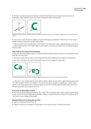 PHOTOSHOP CS3 400
                                                                                                                              Guia do Usuário




2 Posicione o ponteiro do mouse de modo que o indicador de linha de base da ferramenta de texto                   esteja no
demarcador e clique. Depois de clicar, um ponto de inserção será exibido no demarcador.




                                      C
Indicador de linha de base da ferramenta Texto (à esquerda) e ferramenta Texto com seu indicador de linha de base em um demarcador (à
direita)


3 Insira o texto. O texto horizontal é exibido ao longo do demarcador, perpendicular à linha de base. O texto vertical é
exibido ao longo do demarcador, paralelo à linha de base.
   Para um maior controle do alinhamento vertical do texto em um demarcador, utilize a opção Deslocamento de Linha de
   Base na paleta Caractere. Por exemplo, digite um valor negativo na caixa de texto Deslocamento de Linha de Base para
diminuir o texto.

Como mover ou virar o texto em um demarcador
❖ Selecione a ferramenta Seleção Direta         ou Seleção de Demarcador          e posicione-a sobre o texto. O ponteiro fica em
forma de I com uma seta .
• Para mover o texto, clique e arraste o texto ao longo do demarcador. Cuidado para não ultrapassar o demarcador.
• Para virar o texto para o outro lado do demarcador, clique no texto e ultrapasse o demarcador.




   Ca                                 Ca
Utilização da ferramenta Seleção Direta ou Seleção de Demarcador para mover ou virar o texto em um demarcador


    Para mover o texto ultrapassando um demarcador sem alterar a direção do texto, utilize a opção Deslocamento de Linha
    de Base na paleta Caractere. Por exemplo, se você criou um texto que é executado da esquerda para a direita na parte
superior de um círculo, poderá inserir um número negativo na caixa de texto Deslocamento de Linha de Base para soltar o
texto para que ele flua na parte superior do círculo.

Como mover um demarcador com texto
❖ Selecione a ferramenta Seleção de Demarcador ou Mover           e, em seguida, clique e arraste o demarcador para a nova
posição. Se usar a ferramenta Seleção de Demarcador, verifique se o ponteiro não fica em forma de I com uma seta ou
você moverá o texto ao longo do demarcador.

Alteração da forma de um demarcador com texto
1 Selecione a ferramenta Seleção Direta         .
2 Clique em um ponto de ancoragem no demarcador ou use as alças para alterar a forma do demarcador.
 