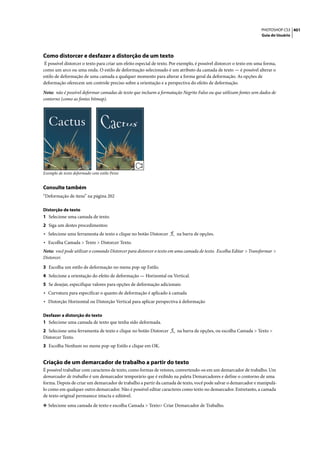 PHOTOSHOP CS3 401
                                                                                                                     Guia do Usuário




Como distorcer e desfazer a distorção de um texto
 É possível distorcer o texto para criar um efeito especial de texto. Por exemplo, é possível distorcer o texto em uma forma,
como um arco ou uma onda. O estilo de deformação selecionado é um atributo da camada de texto — é possível alterar o
estilo de deformação de uma camada a qualquer momento para alterar a forma geral da deformação. As opções de
deformação oferecem um controle preciso sobre a orientação e a perspectiva do efeito de deformação.

Nota: não é possível deformar camadas de texto que incluem a formatação Negrito Falso ou que utilizam fontes sem dados de
contorno (como as fontes bitmap).




Exemplo de texto deformado com estilo Peixe


Consulte também
“Deformação de itens” na página 202

Distorção de texto
1 Selecione uma camada de texto.
2 Siga um destes procedimentos:
• Selecione uma ferramenta de texto e clique no botão Distorcer        na barra de opções.
• Escolha Camada > Texto > Distorcer Texto.
Nota: você pode utilizar o comando Distorcer para distorcer o texto em uma camada de texto. Escolha Editar > Transformar >
Distorcer.
3 Escolha um estilo de deformação no menu pop-up Estilo.
4 Selecione a orientação do efeito de deformação — Horizontal ou Vertical.
5 Se desejar, especifique valores para opções de deformação adicionais:
• Curvatura para especificar o quanto de deformação é aplicado à camada
• Distorção Horizontal ou Distorção Vertical para aplicar perspectiva à deformação

Desfazer a distorção do texto
1 Selecione uma camada de texto que tenha sido deformada.
2 Selecione uma ferramenta de texto e clique no botão Distorcer        na barra de opções, ou escolha Camada > Texto >
Distorcer Texto.
3 Escolha Nenhum no menu pop-up Estilo e clique em OK.


Criação de um demarcador de trabalho a partir do texto
É possível trabalhar com caracteres de texto, como formas de vetores, convertendo-os em um demarcador de trabalho. Um
demarcador de trabalho é um demarcador temporário que é exibido na paleta Demarcadores e define o contorno de uma
forma. Depois de criar um demarcador de trabalho a partir da camada de texto, você pode salvar o demarcador e manipulá-
lo como em qualquer outro demarcador. Não é possível editar caracteres como texto no demarcador. Entretanto, a camada
de texto original permanece intacta e editável.

❖ Selecione uma camada de texto e escolha Camada > Texto> Criar Demarcador de Trabalho.
 