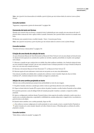 PHOTOSHOP CS3 402
                                                                                                                  Guia do Usuário




Nota: não é possível criar demarcadores de trabalho a partir de fontes que não incluam dados de contorno (como as fontes
bitmap).


Consulte também
“Segmentos, componentes e pontos do demarcador” na página 346


Conversão de texto em formas
Quando você converte texto em formas, a camada de texto é substituída por uma camada com uma máscara de vetor. É
possível editar a máscara de vetor e aplicar estilos à camada. Entretanto, não é possível editar caracteres na camada como
texto.

❖ Selecione uma camada de texto e escolha Camada > Texto > Converter para Forma.
Nota: não é possível criar formas a partir de fontes que não incluam dados de contorno (como as fontes bitmap).


Consulte também
“Desenho de formas e demarcadores” na página 334


Criação de uma borda de seleção de texto
Ao usar a ferramenta Máscara de Texto Horizontal ou Máscara de Texto Vertical, você cria uma seleção na forma do texto.
As seleções de texto aparecem na camada ativa e podem ser movidas, copiadas, preenchidas ou traçadas como qualquer
outra seleção.

1 Selecione a camada em que a seleção deve ser exibida. Para obter melhores resultados, crie a borda de seleção de texto
em uma camada de imagem normal e não em uma camada de texto. Se desejar preencher ou traçar a borda de seleção de
texto, crie-a em uma nova camada em branco.
2 Selecione a ferramenta Máscara de Texto Horizontal        ou Máscara de Texto Vertical      .
3 Selecione opções de texto adicionais e insira texto em um ponto ou em uma caixa delimitadora.
Uma máscara vermelha será exibida sobre a camada ativa conforme o texto é inserido. Depois de clicar no botão
Confirmar   , a borda de seleção de texto é exibida na imagem na camada ativa.


Adição de uma sombra projetada ao texto
Adicione uma sombra projetada para proporcionar profundidade ao texto de uma imagem.

1 Na paleta Camadas, selecione a camada que contém o texto ao qual deseja adicionar uma sombra projetada.
2 Clique no botão Estilo da Camada        na parte inferior da paleta Camadas e escolha Sombra Projetada na lista exibida.
3 Se possível, posicione a caixa de diálogo Estilo de Camada para poder visualizar a camada e a respectiva sombra
projetada.
4 Ajuste as configurações conforme desejar. É possível alterar vários aspectos da sombra, incluindo o modo como ela se
mescla com as camadas subjacentes, a opacidade (a visibilidade das camadas subjacentes), o ângulo da luz e sua distância a
partir do texto ou do objeto.
5 Quando estiver satisfeito com a sombra projetada, clique em OK.
    Para utilizar as mesmas configurações de sombra projetada em outra camada, arraste a camada Sombra Projetada na
    paleta Camadas até a outra camada. Quando você solta o botão do mouse, o Photoshop aplica os atributos de sombra
projetada à camada.


Consulte também
“Sobre efeitos e estilos de camadas” na página 276
 