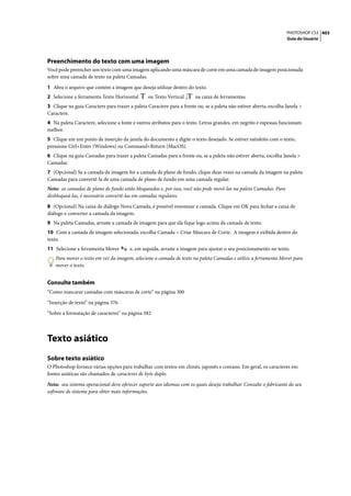 PHOTOSHOP CS3 403
                                                                                                                    Guia do Usuário




Preenchimento do texto com uma imagem
Você pode preencher um texto com uma imagem aplicando uma máscara de corte em uma camada de imagem posicionada
sobre uma camada de texto na paleta Camadas.

1 Abra o arquivo que contém a imagem que deseja utilizar dentro do texto.
2 Selecione a ferramenta Texto Horizontal        ou Texto Vertical      na caixa de ferramentas.
3 Clique na guia Caractere para trazer a paleta Caractere para a frente ou, se a paleta não estiver aberta, escolha Janela >
Caractere.
4 Na paleta Caractere, selecione a fonte e outros atributos para o texto. Letras grandes, em negrito e espessas funcionam
melhor.
5 Clique em um ponto de inserção da janela do documento e digite o texto desejado. Se estiver satisfeito com o texto,
pressione Ctrl+Enter (Windows) ou Command+Return (MacOS).
6 Clique na guia Camadas para trazer a paleta Camadas para a frente ou, se a paleta não estiver aberta, escolha Janela >
Camadas.
7 (Opcional) Se a camada da imagem for a camada de plano de fundo, clique duas vezes na camada da imagem na paleta
Camadas para convertê-la de uma camada de plano de fundo em uma camada regular.
Nota: as camadas de plano de fundo estão bloqueadas e, por isso, você não pode movê-las na paleta Camadas. Para
desbloqueá-las, é necessário convertê-las em camadas regulares.

8 (Opcional) Na caixa de diálogo Nova Camada, é possível renomear a camada. Clique em OK para fechar a caixa de
diálogo e converter a camada da imagem.
9 Na paleta Camadas, arraste a camada de imagem para que ela fique logo acima da camada de texto.
10 Com a camada de imagem selecionada, escolha Camada > Criar Máscara de Corte. A imagem é exibida dentro do
texto.
11 Selecione a ferramenta Mover         e, em seguida, arraste a imagem para ajustar o seu posicionamento no texto.
    Para mover o texto em vez da imagem, selecione a camada de texto na paleta Camadas e utilize a ferramenta Mover para
    mover o texto.


Consulte também
“Como mascarar camadas com máscaras de corte” na página 300
“Inserção de texto” na página 376

“Sobre a formatação de caracteres” na página 382




Texto asiático
Sobre texto asiático
O Photoshop fornece várias opções para trabalhar com textos em chinês, japonês e coreano. Em geral, os caracteres em
fontes asiáticas são chamados de caracteres de byte duplo.

Nota: seu sistema operacional deve oferecer suporte aos idiomas com os quais deseja trabalhar. Consulte o fabricante do seu
software de sistema para obter mais informações.
 