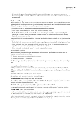 PHOTOSHOP CS3 35
                                                                                                                       Guia do Usuário




• Dependendo das opções selecionadas, a paleta Informações exibe informações sobre status, como o tamanho do
  documento, o perfil do documento, as dimensões do documento, os tamanhos de rascunhos, a eficiência, a duração e a
  ferramenta atual.

Uso da paleta Informações
A paleta Informações exibe informações do arquivo sobre uma imagem, como também fornece feedback sobre os valores
de cor à medida que você move o ponteiro da ferramenta sobre uma imagem. Veja se paleta Informações está visível na área
de trabalho caso queira visualizar as informações enquanto arrasta na imagem.

1 (Opcional) Para que seja exibida a paleta Informações, siga um destes procedimentos:
• Clique na guia da paleta Informações caso ela esteja encaixada com outras paletas.
• Escolha Janela > Informações. As informações do arquivo sobre a imagem são exibidas na parte inferior da paleta
  Informações. Para alterar as informações exibidas, clique no triângulo no canto superior direito da paleta e escolha
  Opções da Paleta no menu da paleta.
2 Defina as opções das informações que devem ser exibidas na paleta Informações, executando um dos procedimentos a
seguir:
• Escolha Opções da Paleta no menu da paleta Informações e especifique as opções na caixa de diálogo Opções da Paleta.
• Clique no ícone de conta-gotas e escolha as opções de exibição no menu pop-up. Use também o menu pop-up para
  especificar se a paleta Informações exibirá valores de 8 bits, 16 bits ou 32 bits.
• Clique no ícone de coordenadas do cursor         e escolha uma unidade de medida.
3 Selecione uma ferramenta.
4 Mova o ponteiro na imagem ou arraste na imagem para usar a ferramenta. Dependendo da ferramenta usada, as
seguintes informações poderão ser exibidas:
    Exibe os valores numéricos da cor subjacente ao ponteiro.
    Exibe as coordenadas x e y do ponteiro.
     Exibe a largura (L) e a altura (A) de um letreiro ou forma à medida que se arrasta, ou a largura e a altura de uma seleção
ativa.

Alteração das opções na paleta Informações
1 Clique no triângulo, no canto superior direito, para abrir o menu da paleta Informações e escolha Opções da Paleta.
2 Na caixa de diálogo Opções da Paleta Informações, escolha uma das seguintes opções de exibição para Primeira Leitura
da Cor:
Cores Reais Exibe valores no modo de cores atual da imagem.

Cores de Prova Exibe valores do espaço de cor da saída da imagem.

Um modo de cores Exibe os valores de cor nesse modo de cores.

Total das Tintas Exibe a porcentagem total de todas as tintas CMYK na localização atual do ponteiro, com base nos valores
definidos na caixa de diálogo Configuração de CMYK.
Opacidade Exibe a opacidade da camada atual. Essa opção não se aplica ao plano de fundo.

Version Cue Exibe o status do grupo de trabalho do Version Cue. Essa opção é válida quando o Version Cue está ativo.

Escala de Medida Exibe a escala do documento.

    É possível também definir as opções de leitura clicando no ícone de conta-gotas na paleta Informações. Além das opções de
    Primeira Leitura da Cor, também é possível exibir valores de 8 bits, 16 bits e 32 bits.

3 Para Segunda Leitura da Cor, escolha uma opção de exibição na lista da etapa 2. Para a segunda leitura, clique no ícone
de conta-gotas da paleta Informações e escolha as opções de leitura no menu pop-up.
 