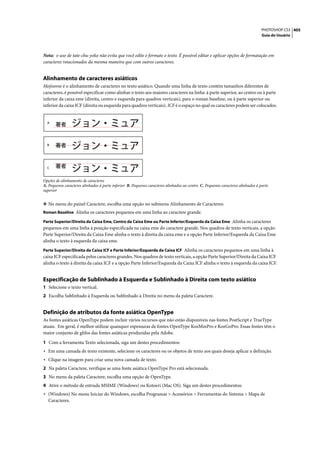 PHOTOSHOP CS3 405
                                                                                                                                 Guia do Usuário




Nota: o uso de tate-chu-yoko não evita que você edite e formate o texto. É possível editar e aplicar opções de formatação em
caracteres rotacionados da mesma maneira que com outros caracteres.


Alinhamento de caracteres asiáticos
Mojisoroe é o alinhamento de caracteres no texto asiático. Quando uma linha de texto contém tamanhos diferentes de
caracteres, é possível especificar como alinhar o texto aos maiores caracteres na linha: à parte superior, ao centro ou à parte
inferior da caixa eme (direita, centro e esquerda para quadros verticais), para o roman baseline, ou à parte superior ou
inferior da caixa ICF (direita ou esquerda para quadros verticais). ICF é o espaço no qual os caracteres podem ser colocados.


  A




  B




  C



Opções de alinhamento de caracteres
A. Pequenos caracteres alinhados à parte inferior B. Pequenos caracteres alinhados ao centro C. Pequenos caracteres alinhados à parte
superior


❖ No menu do painel Caractere, escolha uma opção no submenu Alinhamento de Caracteres:
Roman Baseline Alinha os caracteres pequenos em uma linha ao caractere grande.

Parte Superior/Direita da Caixa Eme, Centro da Caixa Eme ou Parte Inferior/Esquerda da Caixa Eme Alinha os caracteres
pequenos em uma linha à posição especificada na caixa eme do caractere grande. Nos quadros de texto verticais, a opção
Parte Superior/Direita da Caixa Eme alinha o texto à direita da caixa eme e a opção Parte Inferior/Esquerda da Caixa Eme
alinha o texto à esquerda da caixa eme.
Parte Superior/Direita da Caixa ICF e Parte Inferior/Esquerda da Caixa ICF Alinha os caracteres pequenos em uma linha à
caixa ICF especificada pelos caracteres grandes. Nos quadros de texto verticais, a opção Parte Superior/Direita da Caixa ICF
alinha o texto à direita da caixa ICF e a opção Parte Inferior/Esquerda da Caixa ICF alinha o texto à esquerda da caixa ICF.


Especificação de Sublinhado à Esquerda e Sublinhado à Direita com texto asiático
1 Selecione o texto vertical.
2 Escolha Sublinhado à Esquerda ou Sublinhado à Direita no menu da paleta Caractere.


Definição de atributos da fonte asiática OpenType
As fontes asiáticas OpenType podem incluir vários recursos que não estão disponíveis nas fontes PostScript e TrueType
atuais. Em geral, é melhor utilizar quaisquer espessuras de fontes OpenType KozMinPro e KozGoPro. Essas fontes têm o
maior conjunto de glifos das fontes asiáticas produzidas pela Adobe.

1 Com a ferramenta Texto selecionada, siga um destes procedimentos:
• Em uma camada de texto existente, selecione os caracteres ou os objetos de texto aos quais deseja aplicar a definição.
• Clique na imagem para criar uma nova camada de texto.
2 Na paleta Caractere, verifique se uma fonte asiática OpenType Pro está selecionada.
3 No menu da paleta Caractere, escolha uma opção de OpenType.
4 Ative o método de entrada MSIME (Windows) ou Kotoeri (Mac OS). Siga um destes procedimentos:
• (Windows) No menu Iniciar do Windows, escolha Programas > Acessórios > Ferramentas do Sistema > Mapa de
   Caracteres.
 