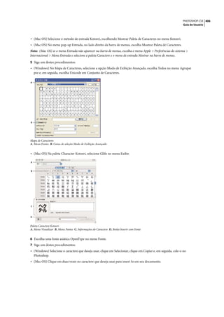PHOTOSHOP CS3 406
                                                                                                               Guia do Usuário




• (Mac OS) Selecione o método de entrada Kotoeri, escolhendo Mostrar Paleta de Caracteres no menu Kotoeri.
• (Mac OS) No menu pop-up Entrada, no lado direito da barra de menus, escolha Mostrar Paleta de Caracteres.
Nota: (Mac OS) se o menu Entrada não aparecer na barra de menus, escolha o menu Apple > Preferências do sistema >
Internacional > Menu Entrada e selecione a paleta Caractere e o menu de entrada Mostrar na barra de menus.

5 Siga um destes procedimentos:
• (Windows) No Mapa de Caracteres, selecione a opção Modo de Exibição Avançado, escolha Todos no menu Agrupar
    por e, em seguida, escolha Unicode em Conjunto de Caracteres.

A




B




Mapa de Caracteres
A. Menu Fontes B. Caixa de seleção Modo de Exibição Avançado


• (Mac OS) Na paleta Character Kotoeri, selecione Glifo no menu Exibir.

A


B




C



D



Paleta Caractere Kotoeri
A. Menu Visualizar B. Menu Fontes C. Informações do Caractere D. Botão Inserir com Fonte


6 Escolha uma fonte asiática OpenType no menu Fonte.
7 Siga um destes procedimentos:
• (Windows) Selecione o caractere que deseja usar, clique em Selecionar, clique em Copiar e, em seguida, cole-o no
    Photoshop.
• (Mac OS) Clique em duas vezes no caractere que deseja usar para inseri-lo em seu documento.
 