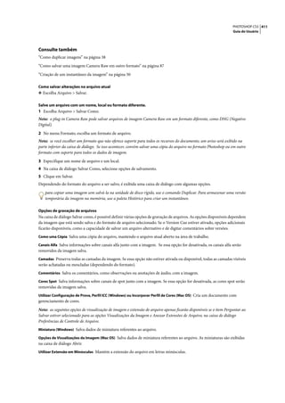 PHOTOSHOP CS3 411
                                                                                                                   Guia do Usuário




Consulte também
“Como duplicar imagens” na página 38

“Como salvar uma imagem Camera Raw em outro formato” na página 87

“Criação de um instantâneo da imagem” na página 50

Como salvar alterações no arquivo atual
❖ Escolha Arquivo > Salvar.


Salve um arquivo com um nome, local ou formato diferente.
1 Escolha Arquivo > Salvar Como.
Nota: o plug-in Camera Raw pode salvar arquivos de imagem Camera Raw em um formato diferente, como DNG (Negativo
Digital).

2 No menu Formato, escolha um formato de arquivo.
Nota: se você escolher um formato que não oferece suporte para todos os recursos do documento, um aviso será exibido na
parte inferior da caixa de diálogo. Se isso acontecer, convém salvar uma cópia do arquivo no formato Photoshop ou em outro
formato com suporte para todos os dados de imagem.

3 Especifique um nome de arquivo e um local.
4 Na caixa de diálogo Salvar Como, selecione opções de salvamento.
5 Clique em Salvar.
Dependendo do formato do arquivo a ser salvo, é exibida uma caixa de diálogo com algumas opções.

   para copiar uma imagem sem salvá-la na unidade de disco rígido, use o comando Duplicar. Para armazenar uma versão
   temporária da imagem na memória, use a paleta Histórico para criar um instantâneo.

Opções de gravação de arquivos
Na caixa de diálogo Salvar como, é possível definir várias opções de gravação de arquivos. As opções disponíveis dependem
da imagem que está sendo salva e do formato de arquivo selecionado. Se o Version Cue estiver ativado, opções adicionais
ficarão disponíveis, como a capacidade de salvar um arquivo alternativo e de digitar comentários sobre versões.
Como uma Cópia Salva uma cópia do arquivo, mantendo o arquivo atual aberto na área de trabalho.

Canais Alfa Salva informações sobre canais alfa junto com a imagem. Se essa opção for desativada, os canais alfa serão
removidos da imagem salva.
Camadas Preserva todas as camadas da imagem. Se essa opção não estiver ativada ou disponível, todas as camadas visíveis
serão achatadas ou mescladas (dependendo do formato).
Comentários Salva os comentários, como observações ou anotações de áudio, com a imagem.

Cores Spot Salva informações sobre canais de spot junto com a imagem. Se essa opção for desativada, as cores spot serão
removidas da imagem salva.
Utilizar Configuração de Prova, Perfil ICC (Windows) ou Incorporar Perfil de Cores (Mac OS) Cria um documento com
gerenciamento de cores.

Nota: as seguintes opções de visualização de imagem e extensão de arquivo apenas ficarão disponíveis se o item Perguntar ao
Salvar estiver selecionado para as opções Visualizações da Imagem e Anexar Extensões de Arquivo, na caixa de diálogo
Preferências de Controle de Arquivo.
Miniatura (Windows) Salva dados de miniatura referentes ao arquivo.

Opções de Visualizações da Imagem (Mac OS) Salva dados de miniatura referentes ao arquivo. As miniaturas são exibidas
na caixa de diálogo Abrir.
Utilizar Extensão em Minúsculas Mantém a extensão do arquivo em letras minúsculas.
 