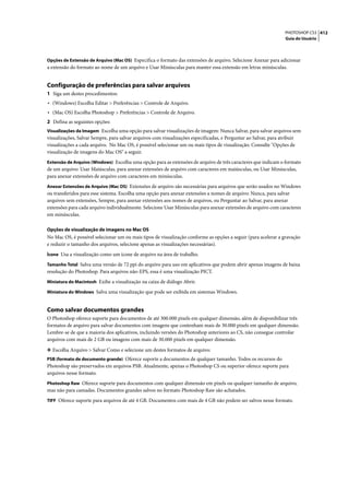 PHOTOSHOP CS3 412
                                                                                                                   Guia do Usuário



Opções de Extensão de Arquivo (Mac OS) Especifica o formato das extensões de arquivo. Selecione Anexar para adicionar
a extensão do formato ao nome de um arquivo e Usar Minúsculas para manter essa extensão em letras minúsculas.


Configuração de preferências para salvar arquivos
1 Siga um destes procedimentos:
• (Windows) Escolha Editar > Preferências > Controle de Arquivo.
• (Mac OS) Escolha Photoshop > Preferências > Controle de Arquivo.
2 Defina as seguintes opções:
Visualizações da Imagem Escolha uma opção para salvar visualizações de imagem: Nunca Salvar, para salvar arquivos sem
visualizações, Salvar Sempre, para salvar arquivos com visualizações especificadas, e Perguntar ao Salvar, para atribuir
visualizações a cada arquivo. No Mac OS, é possível selecionar um ou mais tipos de visualização. Consulte "Opções de
visualização de imagens do Mac OS" a seguir.
Extensão de Arquivo (Windows) Escolha uma opção para as extensões de arquivo de três caracteres que indicam o formato
de um arquivo: Usar Maiúsculas, para anexar extensões de arquivo com caracteres em maiúsculas, ou Usar Minúsculas,
para anexar extensões de arquivo com caracteres em minúsculas.
Anexar Extensões de Arquivo (Mac OS) Extensões de arquivo são necessárias para arquivos que serão usados no Windows
ou transferidos para esse sistema. Escolha uma opção para anexar extensões a nomes de arquivo: Nunca, para salvar
arquivos sem extensões, Sempre, para anexar extensões aos nomes de arquivos, ou Perguntar ao Salvar, para anexar
extensões para cada arquivo individualmente. Selecione Usar Minúsculas para anexar extensões de arquivo com caracteres
em minúsculas.

Opções de visualização de imagens no Mac OS
No Mac OS, é possível selecionar um ou mais tipos de visualização conforme as opções a seguir (para acelerar a gravação
e reduzir o tamanho dos arquivos, selecione apenas as visualizações necessárias).
Ícone Usa a visualização como um ícone de arquivo na área de trabalho.

Tamanho Total Salva uma versão de 72 ppi do arquivo para uso em aplicativos que podem abrir apenas imagens de baixa
resolução do Photoshop. Para arquivos não-EPS, essa é uma visualização PICT.
Miniatura do Macintosh Exibe a visualização na caixa de diálogo Abrir.

Miniatura do Windows Salva uma visualização que pode ser exibida em sistemas Windows.


Como salvar documentos grandes
O Photoshop oferece suporte para documentos de até 300.000 pixels em qualquer dimensão, além de disponibilizar três
formatos de arquivo para salvar documentos com imagens que contenham mais de 30.000 pixels em qualquer dimensão.
Lembre-se de que a maioria dos aplicativos, incluindo versões do Photoshop anteriores ao CS, não consegue controlar
arquivos com mais de 2 GB ou imagens com mais de 30.000 pixels em qualquer dimensão.

❖ Escolha Arquivo > Salvar Como e selecione um destes formatos de arquivo:
PSB (formato de documento grande) Oferece suporte a documentos de qualquer tamanho. Todos os recursos do
Photoshop são preservados em arquivos PSB. Atualmente, apenas o Photoshop CS ou superior oferece suporte para
arquivos nesse formato.
Photoshop Raw Oferece suporte para documentos com qualquer dimensão em pixels ou qualquer tamanho de arquivo,
mas não para camadas. Documentos grandes salvos no formato Photoshop Raw são achatados.
TIFF Oferece suporte para arquivos de até 4 GB. Documentos com mais de 4 GB não podem ser salvos nesse formato.
 