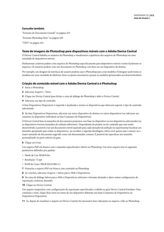 PHOTOSHOP CS3 413
                                                                                                                  Guia do Usuário




Consulte também
“Formato de Documento Grande” na página 433

“Formato Photoshop Raw” na página 430

“TIFF” na página 435


Teste de imagens do Photoshop para dispositivos móveis com o Adobe Device Central
O Device Central habilita os usuários do Photoshop a visualizarem a aparência dos arquivos do Photoshop em uma
variedade de dispositivos móveis.

Profissionais criativos podem criar arquivos do Photoshop especificamente para dispositivos móveis e testar facilmente os
arquivos. Os usuários podem criar um documento no Photoshop com base em um dispositivo de destino.

Por exemplo, um designer de interfaces de usuário poderia usar o Photoshop para criar modelos. O designer pode testar os
modelos em uma variedade de telefones, fazer os ajustes necessários e passar os modelos aprimorados aos desenvolvedores.


Criação de conteúdo móvel com o Adobe Device Central e o Photoshop
1 Inicie o Photoshop.
2 Selecione Arquivo > Novo.
3 Clique em Device Central para fechar a caixa de diálogo do Photoshop e abrir o Device Central.
4 Selecione um tipo de conteúdo.
A lista Dispositivos Disponíveis à esquerda é atualizada e mostra os dispositivos que oferecem suporte o tipo de conteúdo
selecionado.

5 Na lista Dispositivos Disponíveis, selecione um único dispositivo de destino ou vários dispositivos (ou selecione um
conjunto ou dispositivo individual na lista Conjuntos de Dispositivos).
O Device Central lista os tamanhos de documentos propostos com base no dispositivo ou nos dispositivos selecionados (se
os dispositivos tiverem tamanhos de exibição diferentes). Dependendo do projeto ou do conteúdo que está sendo
desenvolvido, é possível criar um documento móvel separado para cada tamanho de exibição ou experimentar localizar um
tamanho apropriado para todos os dispositivos. Ao escolher a segunda abordagem, talvez você queira usar o menor ou o
maior tamanho de documento sugerido como um denominador comum. É possível até especificar um tamanho
personalizado na parte inferior da guia.
6 Clique em Criar.
Um arquivo PSD em branco com o tamanho especificado é aberto no Photoshop. Um novo arquivo tem os seguintes
parâmetros definidos por padrão:

• Modo de Cor: RGB/8 bits
• Resolução: 72 ppi
• Perfil de Cores: SRGB IEC61966-2.1
7 Preencha o arquivo PSD em branco com conteúdo no Photoshop.
8 Ao concluir, selecione Arquivo > Salvar para a Web e Dispositivos.
9 Na caixa de diálogo Salvar para a Web e Dispositivos, selecione o formato desejado e altere outras configurações de
exportação conforme desejado.
10 Clique no Device Central.
Um arquivo temporário com configurações de exportação especificadas é exibido na guia Device Central Emulator. Para
continuar o teste, clique duas vezes no nome de um dispositivo diferente nas listas Conjuntos de Dispositivos ou
Dispositivos Disponíveis.

11 Se, depois de visualizar o arquivo no Device Central, for necessário fazer alterações no arquivo, volte ao Photoshop.
 