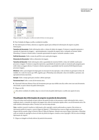 PHOTOSHOP CS3 36
                                                                                                                  Guia do Usuário




Clique no ícone de conta-gotas e escolha um modo de leitura no menu pop-up


4 Para Unidades da Régua, escolha a unidade de medida.
5 Nas informações de Status, selecione as seguintes opções para exibição de informações do arquivo na paleta
Informações:
Tamanhos do Documento Exibe informações sobre o volume de dados da imagem. O número à esquerda representa o
tamanho de impressão da imagem — aproximadamente o tamanho do arquivo salvo e achatado no formato Adobe
Photoshop. O número à direita indica o tamanho aproximado do arquivo, incluindo camadas e canais.
Perfil do Documento Exibe o nome do perfil de cores usado pela imagem.

Dimensões do Documento Exibe as dimensões da imagem.

Tamanhos do Rascunho Exibe informações sobre a quantidade de memória RAM e o disco de trabalho usados para
processar a imagem. O número à esquerda representa a quantidade de memória usada no momento pelo programa para
exibir todas as imagens abertas. O número à direita representa a quantidade total de memória RAM disponível para
processar imagens.
Eficiência Exibe a porcentagem de tempo gasto na execução de uma operação, e não na leitura ou gravação no disco de
trabalho. Se o valor for menor que 100%, significa que o Photoshop está utilizando o disco de trabalho e, portanto, está
operando de forma mais lenta.
Duração Exibe o tempo gasto para concluir a última operação.

Ferramenta Atual Exibe o nome da ferramenta ativa.

6 (Opcional) Selecione Mostrar Dicas de Ferramentas para que seja exibida uma dica sobre como usar uma ferramenta
selecionada, na parte inferior da paleta Informações.
7 Clique em OK.
    Para alterar unidades de medida, clique no ícone de mira da paleta Informações e escolha uma opção do menu.



Visualização das informações do arquivo na janela do documento
A barra de status está localizada na parte inferior da janela de todos os documentos e exibe informações úteis, como a
ampliação atual e o tamanho do arquivo da imagem ativa, além de instruções rápidas sobre o uso da ferramenta ativa. Ela
exibe também informações sobre o Version Cue caso ele esteja ativado.

Nota: também é possível visualizar as informações sobre copyright e autoria adicionadas ao arquivo. Elas incluem as
informações padrão do arquivo e marcas d'água da Digimarc. O Photoshop busca marcas d'água automaticamente nas
imagens abertas usando o plug-in Detectar Marca D'Água da Digimarc. Quando uma marca d'água é detectada, o Photoshop
exibe um símbolo de copyright na barra de título da janela da imagem e atualiza a área Copyright e URL da caixa de diálogo
Informações do Arquivo.

1 Clique no triângulo na borda inferior da janela do documento.
 