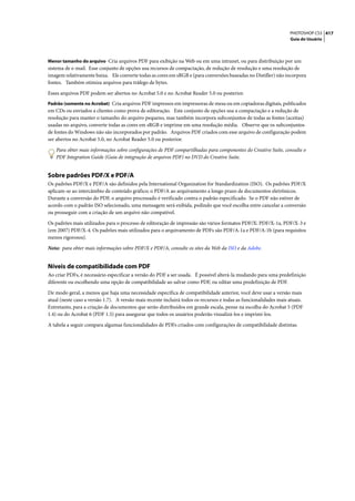 PHOTOSHOP CS3 417
                                                                                                                  Guia do Usuário



Menor tamanho do arquivo Cria arquivos PDF para exibição na Web ou em uma intranet, ou para distribuição por um
sistema de e-mail. Esse conjunto de opções usa recursos de compactação, de redução de resolução e uma resolução de
imagem relativamente baixa. Ele converte todas as cores em sRGB e (para conversões baseadas no Distiller) não incorpora
fontes. Também otimiza arquivos para tráfego de bytes.

Esses arquivos PDF podem ser abertos no Acrobat 5.0 e no Acrobat Reader 5.0 ou posterior.
Padrão (somente no Acrobat) Cria arquivos PDF impressos em impressoras de mesa ou em copiadoras digitais, publicados
em CDs ou enviados a clientes como prova de editoração. Este conjunto de opções usa a compactação e a redução de
resolução para manter o tamanho do arquivo pequeno, mas também incorpora subconjuntos de todas as fontes (aceitas)
usadas no arquivo, converte todas as cores em sRGB e imprime em uma resolução média. Observe que os subconjuntos
de fontes do Windows não são incorporados por padrão. Arquivos PDF criados com esse arquivo de configuração podem
ser abertos no Acrobat 5.0, no Acrobat Reader 5.0 ou posterior.

   Para obter mais informações sobre configurações de PDF compartilhadas para componentes do Creative Suite, consulte o
   PDF Integration Guide (Guia de integração de arquivos PDF) no DVD do Creative Suite.


Sobre padrões PDF/X e PDF/A
Os padrões PDF/X e PDF/A são definidos pela International Organization for Standardization (ISO). Os padrões PDF/X
aplicam-se ao intercâmbio de conteúdo gráfico; o PDF/A ao arquivamento a longo prazo de documentos eletrônicos.
Durante a conversão do PDF, o arquivo processado é verificado contra o padrão especificado. Se o PDF não estiver de
acordo com o padrão ISO selecionado, uma mensagem será exibida, pedindo que você escolha entre cancelar a conversão
ou prosseguir com a criação de um arquivo não compatível.

Os padrões mais utilizados para o processo de editoração de impressão são vários formatos PDF/X: PDF/X-1a, PDF/X-3 e
(em 2007) PDF/X-4. Os padrões mais utilizados para o arquivamento de PDFs são PDF/A-1a e PDF/A-1b (para requisitos
menos rigorosos).

Nota: para obter mais informações sobre PDF/X e PDF/A, consulte os sites da Web da ISO e da Adobe.


Níveis de compatibilidade com PDF
Ao criar PDFs, é necessário especificar a versão do PDF a ser usada. É possível alterá-la mudando para uma predefinição
diferente ou escolhendo uma opção de compatibilidade ao salvar como PDF, ou editar uma predefinição de PDF.

De modo geral, a menos que haja uma necessidade específica de compatibilidade anterior, você deve usar a versão mais
atual (neste caso a versão 1.7). A versão mais recente incluirá todos os recursos e todas as funcionalidades mais atuais.
Entretanto, para a criação de documentos que serão distribuídos em grande escala, pense na escolha do Acrobat 5 (PDF
1.4) ou do Acrobat 6 (PDF 1.5) para assegurar que todos os usuários poderão visualizá-los e imprimi-los.

A tabela a seguir compara algumas funcionalidades de PDFs criados com configurações de compatibilidade distintas.
 
