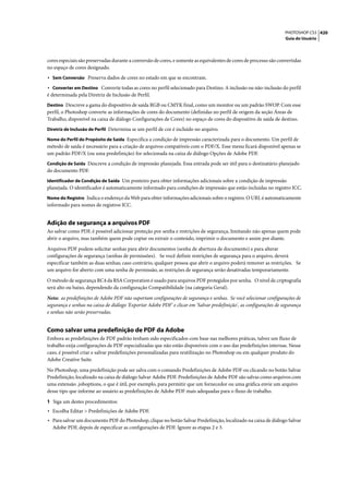 PHOTOSHOP CS3 420
                                                                                                                    Guia do Usuário




cores especiais são preservadas durante a conversão de cores, e somente as equivalentes de cores de processo são convertidas
no espaço de cores designado.
• Sem Conversão Preserva dados de cores no estado em que se encontram.
• Converter em Destino Converte todas as cores no perfil selecionado para Destino. A inclusão ou não-inclusão do perfil
é determinada pela Diretriz de Inclusão de Perfil.
Destino Descreve a gama do dispositivo de saída RGB ou CMYK final, como um monitor ou um padrão SWOP. Com esse
perfil, o Photoshop converte as informações de cores do documento (definidas no perfil de origem da seção Áreas de
Trabalho, disponível na caixa de diálogo Configurações de Cores) no espaço de cores do dispositivo de saída de destino.
Diretriz de Inclusão de Perfil Determina se um perfil de cor é incluído no arquivo.

Nome do Perfil do Propósito de Saída Especifica a condição de impressão caracterizada para o documento. Um perfil de
método de saída é necessário para a criação de arquivos compatíveis com o PDF/X. Esse menu ficará disponível apenas se
um padrão PDF/X (ou uma predefinição) for selecionada na caixa de diálogo Opções de Adobe PDF.
Condição de Saída Descreve a condição de impressão planejada. Essa entrada pode ser útil para o destinatário planejado
do documento PDF.
Identificador de Condição de Saída Um ponteiro para obter informações adicionais sobre a condição de impressão
planejada. O identificador é automaticamente informado para condições de impressão que estão incluídas no registro ICC.
Nome do Registro Indica o endereço da Web para obter informações adicionais sobre o registro. O URL é automaticamente
informado para nomes de registros ICC.


Adição de segurança a arquivos PDF
Ao salvar como PDF, é possível adicionar proteção por senha e restrições de segurança, limitando não apenas quem pode
abrir o arquivo, mas também quem pode copiar ou extrair o conteúdo, imprimir o documento e assim por diante.

Arquivos PDF podem solicitar senhas para abrir documentos (senha de abertura de documento) e para alterar
configurações de segurança (senhas de permissões). Se você definir restrições de segurança para o arquivo, deverá
especificar também as duas senhas; caso contrário, qualquer pessoa que abrir o arquivo poderá remover as restrições. Se
um arquivo for aberto com uma senha de permissão, as restrições de segurança serão desativadas temporariamente.

O método de segurança RC4 da RSA Corporation é usado para arquivos PDF protegidos por senha. O nível de criptografia
será alto ou baixo, dependendo da configuração Compatibilidade (na categoria Geral).

Nota: as predefinições de Adobe PDF não suportam configurações de segurança e senhas. Se você selecionar configurações de
segurança e senhas na caixa de diálogo 'Exportar Adobe PDF' e clicar em 'Salvar predefinição', as configurações de segurança
e senhas não serão preservadas.


Como salvar uma predefinição de PDF da Adobe
Embora as predefinições de PDF padrão tenham sido especificados com base nas melhores práticas, talvez um fluxo de
trabalho exija configurações de PDF especializadas que não estão disponíveis com o uso das predefinições internas. Nesse
caso, é possível criar e salvar predefinições personalizadas para reutilização no Photoshop ou em qualquer produto do
Adobe Creative Suite.

No Photoshop, uma predefinição pode ser salva com o comando Predefinições de Adobe PDF ou clicando no botão Salvar
Predefinição, localizado na caixa de diálogo Salvar Adobe PDF. Predefinições de Adobe PDF são salvas como arquivos com
uma extensão .joboptions, o que é útil, por exemplo, para permitir que um fornecedor ou uma gráfica envie um arquivo
desse tipo que informe ao usuário as predefinições de Adobe PDF mais adequadas para o fluxo de trabalho.

1 Siga um destes procedimentos:
• Escolha Editar > Predefinições de Adobe PDF.
• Para salvar um documento PDF do Photoshop, clique no botão Salvar Predefinição, localizado na caixa de diálogo Salvar
  Adobe PDF, depois de especificar as configurações de PDF. Ignore as etapas 2 e 3.
 