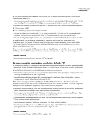 PHOTOSHOP CS3 421
                                                                                                                       Guia do Usuário




2 Se o comando Predefinições de Adobe PDF foi escolhido, siga um dos procedimentos a seguir na caixa de diálogo
Predefinições de Adobe PDF:
• Para criar uma nova predefinição, clique no botão Novo, localizado na caixa de diálogo Predefinições de Adobe PDF. Na
  caixa de diálogo Nova Predefinição de PDF, digite um nome para a predefinição na caixa de texto Predefinição.
• Para editar uma predefinição personalizada, selecione-a e clique em Editar. (Não é possível editar predefinições padrão.)
3 Defina as opções de PDF.
4 Salve a predefinição seguindo um destes procedimentos:
• Na caixa de diálogo Nova Predefinição de PDF ou Editar Predefinição de PDF, clique em OK. A nova predefinição é
  exibida na lista Predefinições de Adobe PDF. Clique em Concluído quando terminar de criar predefinições.
• Na caixa de diálogo Salvar, digite um nome para a predefinição na caixa de texto Nome do Arquivo e clique em Salvar.
As predefinições de PDF da Adobe são armazenadas em Documents and Settings/[user name]/Application
Data/Adobe/Adobe PDF/Settings (Windows) ou em Users/[user name]/Library/Application Support/Adobe/Adobe
PDF/Settings (Mac OS). Todas as predefinições de PDF da Adobe salvas nesses locais ficam disponíveis para outros
aplicativos do Adobe Creative Suite.

Nota: para salvar a predefinição de PDF em um local diferente do padrão, clique no botão Salvar Como na caixa de diálogo
Predefinições de Adobe PDF e navegue até o destino, ou na caixa de diálogo Salvar, navegue até o destino e clique em Salvar.


Consulte também
“Como salvar um arquivo no formato Photoshop PDF” na página 414


Carregamento, edição ou exclusão de predefinições de Adobe PDF
As predefinições de Adobe PDF (configurações de criação) estão disponíveis no Photoshop e nos outros produtos do Adobe
Creative Suite. Na caixa de diálogo Predefinições de Adobe PDF, é possível salvar, carregar, editar ou excluir predefinições.

❖ Escolha Editar > Predefinições de Adobe PDF e execute um destes procedimentos:
• Para salvar as configurações como uma nova predefinição, clique no botão Novo, especifique as configurações na caixa
  de diálogo Nova Predefinição de PDF e clique em OK.
• Para editar uma predefinição de Adobe PDF, selecione-a na janela Predefinição, clique no botão Editar e altere as
  configurações na caixa de diálogo Editar Predefinição de PDF.
Nota: embora não seja possível editar as predefinições de PDF da Adobe instaladas com o Photoshop (os nomes das
predefinições instaladas estão entre colchetes), você pode selecionar uma delas e clicar no botão Novo. Na caixa de diálogo Nova
Predefinição de PDF, modifique as configurações e salve-as como uma nova predefinição.

• Para excluir uma predefinição de Adobe PDF, selecione-a na janela Predefinição e clique no botão Excluir. Não é possível
  excluir as predefinições de Adobe PDF que foram instaladas com o Photoshop.
• Para carregar uma predefinição de Adobe PDF, clique no botão Carregar, selecione o arquivo de predefinição e clique
  novamente em Carregar. A predefinição é adicionada à janela Predefinições.
    Quando o usuário procura uma predefinição de Adobe PDF a ser carregada, apenas os arquivos com a extensão .joboptions
    ficam visíveis na caixa de diálogo Carregar.

• Para fechar a caixa de diálogo Predefinição de Opções de PDF, clique no botão Concluído.
• Para salvar uma predefinição em um local diferente do padrão, clique no botão Salvar como, determine um novo nome
  para a predefinição (se necessário), navegue até o destino e clique em Salvar.


Consulte também
“Como salvar uma predefinição de PDF da Adobe” na página 420
 