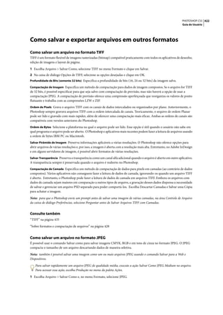 PHOTOSHOP CS3 422
                                                                                                                   Guia do Usuário




Como salvar e exportar arquivos em outros formatos
Como salvar um arquivo no formato TIFF
TIFF é um formato flexível de imagens rasterizadas (bitmap) compatível praticamente com todos os aplicativos de desenho,
edição de imagens e layout de página.

1 Escolha Arquivo > Salvar Como, selecione TIFF no menu Formato e clique em Salvar.
2 Na caixa de diálogo Opções de TIFF, selecione as opções desejadas e clique em OK.
Profundidade de Bits (somente 32 bits) Especifica a profundidade de bits (16, 24 ou 32 bits) da imagem salva.

Compactação de Imagem Especifica um método de compactação para dados de imagem compostos. Se o arquivo for TIFF
de 32 bits, é possível especificar para que seja salvo com compactação de previsão, mas não haverá a opção de usar a
compactação JPEG. A compactação de previsão oferece uma compressão aperfeiçoada que reorganiza os valores de ponto
flutuante e trabalha com as compressões LZW e ZIP.
Ordem de Pixels Grava o arquivo TIFF com os canais de dados intercalados ou organizados por plano. Anteriormente, o
Photoshop sempre gravava arquivos TIFF com a ordem intercalada de canais. Teoricamente, o arquivo de ordem Planar
pode ser lido e gravado com mais rapidez, além de oferecer uma compactação mais eficaz. Ambas as ordens de canais são
compatíveis com versões anteriores do Photoshop.
Ordem de Bytes Selecione a plataforma na qual o arquivo pode ser lido. Esse opção é útil quando o usuário não sabe em
qual programa o arquivo pode ser aberto. O Photoshop e aplicativos mais recentes podem fazer a leitura de arquivos usando
a ordem de bytes IBM PC ou Macintosh.
Salvar Pirâmide de Imagem Preserva informações aplicáveis a várias resoluções. O Photoshop não oferece opções para
abrir arquivos de várias resoluções e, por isso, a imagem é aberta com a resolução mais alta. Entretanto, no Adobe InDesign
e em alguns servidores de imagem, é possível abrir formatos de várias resoluções.
Salvar Transparência Preserva a transparência como um canal alfa adicional quando o arquivo é aberto em outro aplicativo.
A transparência sempre é preservada quando o arquivo é reaberto no Photoshop.
Compactação de Camada Especifica um método de compactação de dados para pixels em camadas (ao contrário de dados
compostos). Vários aplicativos não conseguem fazer a leitura de dados de camada, ignorando-os quando um arquivo TIFF
é aberto. Entretanto, o Photoshop pode fazer a leitura de dados de camada em arquivos TIFF. Embora os arquivos com
dados de camada sejam maiores em comparação a outros tipos de arquivo, a gravação desses dados dispensa a necessidade
de salvar e gerenciar um arquivo PSD separado para poder comportá-los. Escolha Descartar Camadas e Salvar uma Cópia
para achatar a imagem.

Nota: para que o Photoshop envie um prompt antes de salvar uma imagem de várias camadas, na área Controle de Arquivo
da caixa de diálogo Preferências, selecione Perguntar antes de Salvar Arquivos TIFF com Camadas.


Consulte também
“TIFF” na página 435

“Sobre formatos e compactação de arquivos” na página 428


Como salvar um arquivo no formato JPEG
É possível usar o comando Salvar como para salvar imagens CMYK, RGB e em tons de cinza no formato JPEG. O JPEG
compacta o tamanho de um arquivo descartando dados de maneira seletiva.

Nota: também é possível salvar uma imagem como um ou mais arquivos JPEG usando o comando Salvar para a Web e
Dispositivos.

   Para salvar rapidamente um arquivo JPEG de qualidade média, execute a ação Salvar Como JPEG Medium no arquivo.
   Para acessar essa ação, escolha Produção no menu da paleta Ações.

1 Escolha Arquivo > Salvar Como e, no menu Formato, selecione JPEG.
 
