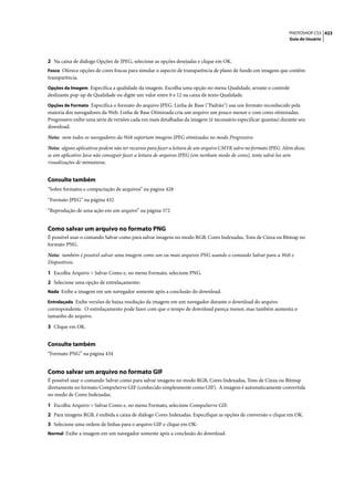 PHOTOSHOP CS3 423
                                                                                                                  Guia do Usuário




2 Na caixa de diálogo Opções de JPEG, selecione as opções desejadas e clique em OK.
Fosco Oferece opções de cores foscas para simular o aspecto de transparência de plano de fundo em imagens que contêm
transparência.
Opções da Imagem Especifica a qualidade da imagem. Escolha uma opção no menu Qualidade, arraste o controle
deslizante pop-up de Qualidade ou digite um valor entre 0 e 12 na caixa de texto Qualidade.
Opções de Formato Especifica o formato do arquivo JPEG. Linha de Base ("Padrão") usa um formato reconhecido pela
maioria dos navegadores da Web. Linha de Base Otimizada cria um arquivo um pouco menor e com cores otimizadas.
Progressivo exibe uma série de versões cada vez mais detalhadas da imagem (é necessário especificar quantas) durante seu
download.

Nota: nem todos os navegadores da Web suportam imagens JPEG otimizadas no modo Progressivo.

Nota: alguns aplicativos podem não ter recursos para fazer a leitura de um arquivo CMYK salvo no formato JPEG. Além disso,
se um aplicativo Java não conseguir fazer a leitura de arquivos JPEG (em nenhum modo de cores), tente salvá-los sem
visualizações de miniaturas.


Consulte também
“Sobre formatos e compactação de arquivos” na página 428

“Formato JPEG” na página 432

“Reprodução de uma ação em um arquivo” na página 572


Como salvar um arquivo no formato PNG
É possível usar o comando Salvar como para salvar imagens no modo RGB, Cores Indexadas, Tons de Cinza ou Bitmap no
formato PNG.

Nota: também é possível salvar uma imagem como um ou mais arquivos PNG usando o comando Salvar para a Web e
Dispositivos.

1 Escolha Arquivo > Salvar Como e, no menu Formato, selecione PNG.
2 Selecione uma opção de entrelaçamento:
Nada Exibe a imagem em um navegador somente após a conclusão do download.

Entrelaçado Exibe versões de baixa resolução da imagem em um navegador durante o download do arquivo
correspondente. O entrelaçamento pode fazer com que o tempo de download pareça menor, mas também aumenta o
tamanho do arquivo.

3 Clique em OK.


Consulte também
“Formato PNG” na página 434


Como salvar um arquivo no formato GIF
É possível usar o comando Salvar como para salvar imagens no modo RGB, Cores Indexadas, Tons de Cinza ou Bitmap
diretamente no formato CompuServe GIF (conhecido simplesmente como GIF). A imagem é automaticamente convertida
no modo de Cores Indexadas.

1 Escolha Arquivo > Salvar Como e, no menu Formato, selecione CompuServe GIF.
2 Para imagens RGB, é exibida a caixa de diálogo Cores Indexadas. Especifique as opções de conversão e clique em OK.
3 Selecione uma ordem de linhas para o arquivo GIF e clique em OK:
Normal Exibe a imagem em um navegador somente após a conclusão do download.
 