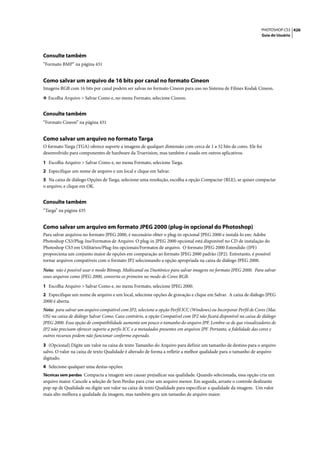 PHOTOSHOP CS3 426
                                                                                                                  Guia do Usuário




Consulte também
“Formato BMP” na página 431


Como salvar um arquivo de 16 bits por canal no formato Cineon
Imagens RGB com 16 bits por canal podem ser salvas no formato Cineon para uso no Sistema de Filmes Kodak Cineon.

❖ Escolha Arquivo > Salvar Como e, no menu Formato, selecione Cineon.


Consulte também
“Formato Cineon” na página 431


Como salvar um arquivo no formato Targa
O formato Targa (TGA) oferece suporte a imagens de qualquer dimensão com cerca de 1 a 32 bits de cores. Ele foi
desenvolvido para componentes de hardware da Truevision, mas também é usado em outros aplicativos.

1 Escolha Arquivo > Salvar Como e, no menu Formato, selecione Targa.
2 Especifique um nome de arquivo e um local e clique em Salvar.
3 Na caixa de diálogo Opções de Targa, selecione uma resolução, escolha a opção Compactar (RLE), se quiser compactar
o arquivo, e clique em OK.


Consulte também
“Targa” na página 435


Como salvar um arquivo em formato JPEG 2000 (plug-in opcional do Photoshop)
Para salvar arquivos no formato JPEG 2000, é necessário obter o plug-in opcional JPEG 2000 e instalá-lo em: Adobe
Photoshop CS3/Plug-Ins/Formatos de Arquivo. O plug-in JPEG 2000 opcional está disponível no CD de instalação do
Photoshop CS3 em Utilitários/Plug-Ins opcionais/Formatos de arquivo. O formato JPEG 2000 Estendido (JPF)
proporciona um conjunto maior de opções em comparação ao formato JPEG 2000 padrão (JP2). Entretanto, é possível
tornar arquivos compatíveis com o formato JP2 selecionando a opção apropriada na caixa de diálogo JPEG 2000.

Nota: não é possível usar o modo Bitmap, Multicanal ou Duotônico para salvar imagens no formato JPEG 2000. Para salvar
esses arquivos como JPEG 2000, converta-os primeiro no modo de Cores RGB.

1 Escolha Arquivo > Salvar Como e, no menu Formato, selecione JPEG 2000.
2 Especifique um nome de arquivo e um local, selecione opções de gravação e clique em Salvar. A caixa de diálogo JPEG
2000 é aberta.
Nota: para salvar um arquivo compatível com JP2, selecione a opção Perfil ICC (Windows) ou Incorporar Perfil de Cores (Mac
OS) na caixa de diálogo Salvar Como. Caso contrário, a opção Compatível com JP2 não ficará disponível na caixa de diálogo
JPEG 2000. Essa opção de compatibilidade aumenta um pouco o tamanho do arquivo JPF. Lembre-se de que visualizadores de
JP2 não precisam oferecer suporte a perfis ICC e a metadados presentes em arquivos JPF. Portanto, a fidelidade das cores e
outros recursos podem não funcionar conforme esperado.

3 (Opcional) Digite um valor na caixa de texto Tamanho do Arquivo para definir um tamanho de destino para o arquivo
salvo. O valor na caixa de texto Qualidade é alterado de forma a refletir a melhor qualidade para o tamanho de arquivo
digitado.
4 Selecione qualquer uma destas opções:
Técnicas sem perdas Compacta a imagem sem causar prejudicar sua qualidade. Quando selecionada, essa opção cria um
arquivo maior. Cancele a seleção de Sem Perdas para criar um arquivo menor. Em seguida, arraste o controle deslizante
pop-up de Qualidade ou digite um valor na caixa de texto Qualidade para especificar a qualidade da imagem. Um valor
mais alto melhora a qualidade da imagem, mas também gera um tamanho de arquivo maior.
 