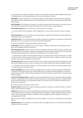 PHOTOSHOP CS3 427
                                                                                                                 Guia do Usuário




Se você especificar uma qualidade de imagem conflitante com um tamanho de arquivo de destino digitado anteriormente,
o Photoshop alterará esse valor automaticamente na caixa de texto Tamanho do Arquivo.
Modo Rápido Acelera a visualização ou a codificação da imagem. O Modo Rápido não oferece suporte para codificação
com perdas, controle de tamanho de arquivo ou otimização progressiva com um filtro de ondulação suave definido para
Número Inteiro.
Incluir Metadados Inclui informações do arquivo. Se o arquivo de imagem incluir demarcadores e você quiser armazenar
informações sobre demarcadores no arquivo JPEG 2000, será necessário selecionar a opção Metadados.
Incluir Configurações de Cor Inclui o perfil de cores incorporado em uma imagem.

   Cancele a seleção de Incluir Metadados e Incluir Configurações de Cor para reduzir o tamanho do arquivo de imagem.


Incluir Transparência Preserva a transparência na imagem original. A opção Incluir Transparência não ficará disponível se
a imagem não incluir uma transparência.
Compatível com JP2 Cria um arquivo que pode ser exibido em softwares de visualização com suporte para o formato JPEG
2000 padrão (JP2), mas sem suporte para o formato JPEG 2000 estendido (JPF).

5 Clique no botão Opções Avançadas para definir as seguintes opções:
Conformidade Especifica os dispositivos com os quais o arquivo é compatível. Atualmente, somente dispositivos de uso
geral (como navegadores da Web) são suportados.
Filtro de Ondulação Suave Especifica os tipos de números (coeficientes) usados para codificar o arquivo. Flutuante é uma
opção mais precisa, mas não pode ser usada para a compactação Sem Perdas. Quando selecionada, a opção de compactação
Sem Perdas define automaticamente a opção Filtro de Ondulação Suave como Número Inteiro.

   Escolha Flutuante ou Número Inteiro dependendo da imagem e do resultado desejado. Em geral, Número Inteiro é a melhor
   opção para obter uma aparência geral consistente na imagem. Flutuante pode tornar a imagem mais nítida, mas também
pode fazer com que ela perca qualidade ao redor das arestas.
Tamanho Lado a Lado Especifica o tamanho dos blocos usados na imagem. Quando valores baixos de qualidade são usados
para otimizar imagens com menos de 1024 x 1024 pixels, o uso do maior tamanho lado a lado gera resultados melhores.

   Um tamanho lado a lado de 1024 é ideal para a maioria das imagens. Ao criar arquivos com dimensões pequenas (para
   telefone celular etc.), use um bloco menor.
Formato de Metadados Especifica os formatos de metadados a serem incluídos no arquivo de imagem. JPEG2000 XML
corresponde a dados XML específicos para o formato JPEG 2000, e essa opção apenas ficará disponível se o arquivo de
imagem incluir esses dados. XMP corresponde a dados de Informações do Arquivo, enquanto EXIF corresponde a dados
de câmeras digitais.
Formato de Configurações de Cores Especifica o Formato de Configurações de Cores a ser incluído no arquivo de imagem.
Perfil ICC, a opção padrão, inclui o perfil ICC completo especificado na caixa de diálogo Salvar como. A opção Perfil ICC
Restrito foi desenvolvida para uso em dispositivos portáteis, como celulares e PDAs. Um Perfil ICC Restrito deve estar
incluído em um arquivo JP2.

6 Escolha uma ordem de otimização no menu Ordem:
Miniatura Crescente Apresenta uma seqüência de pequenas imagens em miniatura cujo tamanho fica cada vez maior até
atingir o tamanho máximo da imagem.
Progressivo Apresenta versões cada vez mais detalhadas da imagem inteira à medida que os dados são disponibilizados
(por exemplo, durante uma transmissão contínua pela Web para um navegador). Imagens JPEG progressivas são um pouco
maiores, exigem mais memória RAM para visualização e não são suportadas por todos os aplicativos e softwares de
visualização para JPEG 2000.
Cor Faz com que a imagem seja exibida primeiro como uma imagem em tons de cinza e, em seguida, como uma imagem
colorida.
Região de Interesse Permite escolher um canal alfa para definir uma região de interesse caso o documento do Photoshop
contenha um ou mais canais alfa.
 