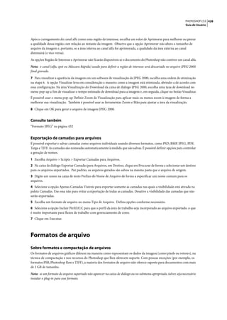 PHOTOSHOP CS3 428
                                                                                                                  Guia do Usuário




Após o carregamento do canal alfa como uma região de interesse, escolha um valor de Aprimorar para melhorar ou piorar
a qualidade dessa região com relação ao restante da imagem. Observe que a opção Aprimorar não altera o tamanho de
arquivo da imagem e, portanto, se a área interna ao canal alfa for aprimorada, a qualidade da área externa ao canal
diminuirá (e vice-versa).

As opções Região de Interesse e Aprimorar não ficarão disponíveis se o documento do Photoshop não contiver um canal alfa.

Nota: o canal (alfa, spot ou Máscara Rápida) usado para definir a região de interesse será descartado no arquivo JPEG 2000
final gravado.

7 Para visualizar a aparência da imagem em um software de visualização de JPEG 2000, escolha uma ordem de otimização
na etapa 6. A opção Visualizar leva em consideração a maneira como a imagem está otimizada, abrindo-a de acordo com
essa configuração. Na área Visualização do Download da caixa de diálogo JPEG 2000, escolha uma taxa de download no
menu pop-up a fim de visualizar o tempo estimado de download para a imagem e, em seguida, clique no botão Visualizar.
É possível usar o menu pop-up Definir Zoom de Visualização para aplicar mais ou menos zoom à imagem de forma a
melhorar sua visualização. Também é possível usar as ferramentas Zoom e Mão para ajustar a área da visualização.

8 Clique em OK para gerar o arquivo de imagem JPEG 2000.


Consulte também
“Formato JPEG” na página 432


Exportação de camadas para arquivos
É possível exportar e salvar camadas como arquivos individuais usando diversos formatos, como PSD, BMP, JPEG, PDF,
Targa e TIFF. As camadas são nomeadas automaticamente à medida que são salvas. É possível definir opções para controlar
a geração de nomes.

1 Escolha Arquivo > Scripts > Exportar Camadas para Arquivos.
2 Na caixa de diálogo Exportar Camadas para Arquivos, em Destino, clique em Procurar de forma a selecionar um destino
para os arquivos exportados. Por padrão, os arquivos gerados são salvos na mesma pasta que o arquivo de origem.
3 Digite um nome na caixa de texto Prefixo do Nome de Arquivo de forma a especificar um nome comum para os
arquivos.
4 Selecione a opção Apenas Camadas Visíveis para exportar somente as camadas nas quais a visibilidade está ativada na
paleta Camadas. Use essa não para evitar a exportação de todas as camadas. Desative a visibilidade das camadas que não
serão exportadas.
5 Escolha um formato de arquivo no menu Tipo de Arquivo. Defina opções conforme necessário.
6 Selecione a opção Incluir Perfil ICC para que o perfil da área de trabalho seja incorporado ao arquivo exportado, o que
é muito importante para fluxos de trabalho com gerenciamento de cores.
7 Clique em Executar.




Formatos de arquivo
Sobre formatos e compactação de arquivos
Os formatos de arquivos gráficos diferem na maneira como representam os dados da imagem (como pixels ou vetores), na
técnica de compactação e nos recursos do Photoshop que lhes oferecem suporte. Com poucas exceções (por exemplo, os
formatos PSB, Photoshop Raw e TIFF), a maioria dos formatos de arquivo não oferece suporte para documentos com mais
de 2 GB de tamanho.

Nota: se um formato de arquivo suportado não aparecer na caixa de diálogo ou no submenu apropriado, talvez seja necessário
instalar o plug-in para esse formato.
 