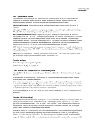 PHOTOSHOP CS3 429
                                                                                                                   Guia do Usuário




Sobre a compactação de arquivos
Diversos formatos usam compactação para reduzir o tamanho de imagens bitmap. As técnicas sem perdas fazem a
compactação do arquivo sem remover detalhes da imagem ou informações das cores, enquanto as técnicas com
perdasremovem todos os detalhes. As técnicas de compactação mais usadas estão listadas a seguir:
RLE (Run Length Encoding) Compactação sem perdas que é suportada por alguns formatos comuns de arquivos do
Windows.
LZW (Lempel-Zif-Welch) Compactação sem perdas que é suportada pelos formatos de arquivo de linguagem PostScript,
PDF, GIF e TIFF. Mais prática em imagens com áreas grandes de uma única cor.
JPEG (Joint Photographic Experts Group) Compactação com perdas que é suportada pelos formatos de arquivo de
linguagem PostScript, PDF, TIFF e JPEG. Recomendada para imagens de tons contínuos, como fotografias. O JPEG usa a
compactação com perdas. Para especificar a qualidade da imagem, escolha uma opção no menu Qualidade, arraste o
controle deslizante pop-up de Qualidade ou digite um valor entre 0 e 12 na caixa de texto Qualidade. Para obter os melhores
resultados impressos, escolha a compactação de qualidade máxima. Arquivos JPEG podem ser impressos apenas em
impressoras PostScript Level 2 (ou superior) e não podem ser separados em chapas individuais.
CCITT Grupo de técnicas de compactação sem perdas para imagens em preto e branco, que é suportado pelos formatos de
arquivo de linguagem PostScript e PDF. (CCITT é uma abreviação francesa para o International Telegraph and Telekeyed
Consultive Committee.)
ZIP Compactação sem perdas que é suportada pelos formatos de arquivo PDF e TIFF. Como LZW, a compactação ZIP é
mais eficiente para imagens que apresentam áreas extensas com uma única cor.


Consulte também
“Como salvar arquivos de imagem” na página 410

“Sobre os módulos de plug-in.” na página 46


Como maximizar a compatibilidade ao salvar arquivos
1 Escolha Editar > Preferências > Controle de Arquivo (Windows) ou Photoshop > Preferências > Controle de Arquivo
(Mac OS).
2 Escolha Sempre no menu Maximizar Compatibilidade de Arquivos PSD. Essa opção salva uma imagem composta
(achatada) junto com as camadas do documento.
Nota: se o tamanho do arquivo for um problema ou se os arquivos forem ser abertos apenas no Photoshop, desative a opção
Maximizar Compatibilidade de Arquivos PSD para reduzir consideravelmente o tamanhos dos arquivos. No menu Maximizar
Compatibilidade de Arquivos PSD, escolha Perguntar, para especificar se você deseja maximizar a compatibilidade ao salvar,
ou escolha Nunca, para salvar o documento sem maximizar a compatibilidade.

Se uma imagem for editada ou salva com o uso de uma versão anterior do Photoshop, os recursos não suportados serão
descartados.


Formato PSD (Photoshop)
O formato PSD (Photoshop) é o formato de arquivo padrão e o único, além do PSB (Formato de Documento Grande), com
suporte para a maioria dos recursos do Photoshop. Devido à estreita integração entre os produtos da Adobe, outros
aplicativos, como o Adobe Illustrator, o Adobe InDesign, o Adobe Premiere, o Adobe After Effects e o Adobe GoLive,
podem importar arquivos PSD diretamente e preservar vários recursos do Photoshop. Para obter mais informações,
consulte a Ajuda referente a cada um desses aplicativos da Adobe.

Ao salvar um arquivo PSD, é possível definir uma preferência para maximizar a compatibilidade desse arquivo. Isso salva
uma versão composta de uma imagem em camadas no arquivo, permitindo que ele seja lido por outros aplicativos
(inclusive por versões anteriores do Photoshop), além de preservar posteriormente a aparência de camadas mescladas.

Imagens de 16 bits por canal e de 32 bits por canal com intervalo dinâmico completo podem ser salvas como arquivos PSD.
 