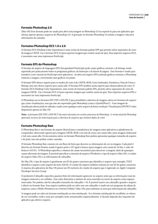 PHOTOSHOP CS3 430
                                                                                                                    Guia do Usuário




Formato Photoshop 2.0
(Mac OS) Esse formato pode ser usado para abrir uma imagem no Photoshop 2.0 ou exportá-la para um aplicativo que
ofereça suporte apenas a arquivos do Photoshop 2.0. A gravação no formato Photoshop 2.0 achata a imagem e descarta
informações de camadas.


Formatos Photoshop DCS 1.0 e 2.0
O formato DCS (Desktop Color Separations) é uma versão do formato padrão EPS que permite salvar separações de cores
de imagens CMYK. Use o formato DCS 2.0 para exportar imagens que contêm canais de spot. Para imprimir arquivos DCS,
é necessário usar uma impressora PostScript.


Formato EPS do Photoshop
O formato de arquivo de linguagem EPS (Encapsulated PostScript) pode conter gráficos vetoriais e de bitmap, sendo
suportado por praticamente todos os programas gráficos, de ilustração e de layout de página. Esse formato é usado para
transferir a arte vetorial em PostScript entre aplicativos. Ao abrir um arquivo EPS contendo gráficos vetoriais, o Photoshop
rasteriza a imagem, convertendo esses gráficos em pixels.

O formato EPS oferece suporte para os modos de cores Lab, CMYK, RGB, Cores Indexadas, Duotônico, Tons de Cinza e
Bitmap, mas não oferece suporte para canais alfa. O formato EPS também inclui suporte para demarcadores de corte. O
formato DCS (Desktop Color Separations), uma versão do formato padrão EPS, permite salvar separações de cores de
imagens CMYK. Use o formato DCS 2.0 para exportar imagens que contêm canais de spot. Para imprimir arquivos EPS, é
necessário ter uma impressora PostScript.
O Photoshop usa os formatos EPS TIFF e EPS PICT para possibilitar a abertura de imagens salvas em formatos de arquivo
que criam visualizações, mas que não são suportados pelo Photoshop (como o QuarkXPress®). Uma imagem de
visualização aberta pode ser editada e usada como qualquer outro arquivo de baixa resolução. Visualizações EPS PICT estão
disponíveis apenas no Mac OS.

Nota: os formatos EPS TIFF e EPS PICT são mais relevantes em versões anteriores do Photoshop. A versão atual do Photoshop
apresenta recursos de rasterização para a abertura de arquivos que incluem dados de vetor.


Formato Photoshop Raw
O Photoshop Raw é um formato de arquivo flexível para a transferência de imagens entre aplicativos e plataformas de
computador, oferecendo suporte para imagens CMYK, RGB e em tons de cinza com canais alfa e para imagens multicanal
e Lab sem canais alfa. Os documentos salvos no formato Photoshop Raw podem apresentar qualquer tamanho de arquivo
e de pixel, mas não podem conter camadas.

O formato Photoshop Raw consiste em um fluxo de bytes que descreve as informações de cor na imagem. Cada pixel é
descrito em formato binário, sendo 0 igual a preto e 255 igual a branco (para imagens com canais de 16 bits, o valor de
branco é 65535). O Photoshop especifica o número de canais necessários para descrever a imagem, além de quaisquer
canais adicionais da imagem. É possível especificar a extensão de arquivo (Windows), o tipo de arquivo (Mac OS), o criador
do arquivo (Mac OS) e as informações de cabeçalho.

No Mac OS, o tipo de arquivo é geralmente um ID de quatro caracteres que identifica o arquivo (por exemplo, TEXT
identifica o arquivo como arquivo de texto ASCII). O criador do arquivo também costuma ser um ID de quatro caracteres.
A maioria dos aplicativos do Mac OS possui um ID exclusivo de criador do arquivo que é registrado no Apple Computer
Developer Services Group.

O parâmetro Cabeçalho especifica quantos bytes de informações aparecem no arquivo antes que as informações reais da
imagem comecem a ser exibidas. Esse valor determina o número de zeros inseridos no início do arquivo como espaços
reservados. Por padrão, não há cabeçalho (tamanho do cabeçalho = 0). É possível inserir um cabeçalho quando o arquivo
é aberto no formato Raw. Esse arquivo também pode ser salvo sem um cabeçalho e usado em um programa de edição de
arquivos, como o HEdit (Windows) ou o Norton Utilities® (Mac OS), para substituir os zeros por informações de cabeçalho.

A imagem pode ser salva em formato entrelaçado ou não entrelaçado. Se o formato entrelaçado for escolhido, os valores
de cor (vermelho, verde e azul, por exemplo) serão armazenados seqüencialmente. A decisão depende dos requisitos do
aplicativo que abrirá o arquivo.
 