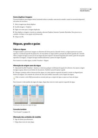 PHOTOSHOP CS3 38
                                                                                                                     Guia do Usuário




Como duplicar imagens
É possível duplicar uma imagem inteira (incluindo todas as camadas, máscaras de camada e canais) na memória disponível
sem salvar em um disco.

1 Abra a imagem que deseja duplicar.
2 Escolha Imagem > Duplicar.
3 Digite um nome para a imagem duplicada.
4 Para duplicar a imagem e mesclar as camadas, selecione Duplicar Somente Camadas Mescladas. Para preservar as
camadas, verifique se essa opção está desmarcada.
5 Clique em OK.




Réguas, grade e guias
Sobre as réguas
As réguas ajudam a posicionar imagens ou elementos de forma precisa. Quando visíveis, as réguas aparecem na parte
superior e na lateral esquerda da janela ativa. Os marcadores na régua exibem a posição do ponteiro quando ele é movido.
Altere a origem da régua (a marca (0, 0) nas réguas da parte superior e da lateral esquerda) para medir a partir de um ponto
específico na imagem. A origem da régua também determina o ponto de origem da grade.

Para mostrar ou ocultar réguas, escolha Visualizar > Réguas.


Alteração da origem zero da régua
1 (Opcional) Escolha Visualizar > Ajustar a, e selecione qualquer combinação de opções do submenu. Isso ajusta a origem
da régua às guias, fatias ou aos limites do documento. Também é possível ajustar à grade.
2 Coloque o ponteiro sobra a intersecção das réguas, no canto superior esquerdo da janela, e arraste na diagonal para
dentro da imagem. Um conjunto de cursores de mira será exibido, marcando a nova origem nas réguas.
    Pode-se manter a tecla Shift pressionada ao arrastar para que a origem da régua se ajuste aos traços da régua.


Para restaurar o valor padrão da origem da régua, clique duas vezes no canto superior esquerdo da régua.




Arraste para criar uma nova origem da régua


Consulte também
“Uso de ajuste” na página 42


Alteração das unidades de medida
1 Siga um destes procedimentos:
• Clique duas vezes em uma régua.
 