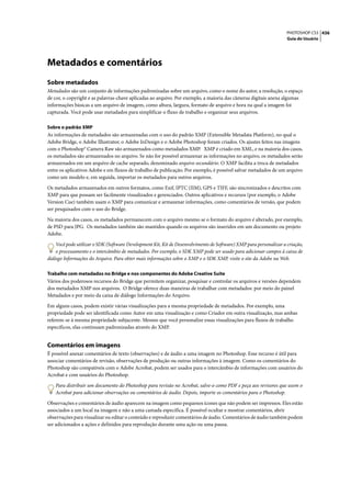 PHOTOSHOP CS3 436
                                                                                                                    Guia do Usuário




Metadados e comentários
Sobre metadados
Metadados são um conjunto de informações padronizadas sobre um arquivo, como o nome do autor, a resolução, o espaço
de cor, o copyright e as palavras-chave aplicadas ao arquivo. Por exemplo, a maioria das câmeras digitais anexa algumas
informações básicas a um arquivo de imagem, como altura, largura, formato de arquivo e hora na qual a imagem foi
capturada. Você pode usar metadados para simplificar o fluxo de trabalho e organizar seus arquivos.

Sobre o padrão XMP
As informações de metadados são armazenadas com o uso do padrão XMP (Extensible Metadata Platform), no qual o
Adobe Bridge, o Adobe Illustrator, o Adobe InDesign e o Adobe Photoshop foram criados. Os ajustes feitos nas imagens
com o Photoshop® Camera Raw são armazenados como metadados XMP. XMP é criado em XML, e na maioria dos casos,
os metadados são armazenados no arquivo. Se não for possível armazenar as informações no arquivo, os metadados serão
armazenados em um arquivo de cache separado, denominado arquivo secundário. O XMP facilita a troca de metadados
entre os aplicativos Adobe e em fluxos de trabalho de publicação. Por exemplo, é possível salvar metadados de um arquivo
como um modelo e, em seguida, importar os metadados para outros arquivos.

Os metadados armazenados em outros formatos, como Exif, IPTC (IIM), GPS e TIFF, são sincronizados e descritos com
XMP para que possam ser facilmente visualizados e gerenciados. Outros aplicativos e recursos (por exemplo, o Adobe
Version Cue) também usam o XMP para comunicar e armazenar informações, como comentários de versão, que podem
ser pesquisados com o uso do Bridge.

Na maioria dos casos, os metadados permanecem com o arquivo mesmo se o formato do arquivo é alterado, por exemplo,
de PSD para JPG. Os metadados também são mantidos quando os arquivos são inseridos em um documento ou projeto
Adobe.

    Você pode utilizar o SDK (Software Development Kit, Kit de Desenvolvimento de Software) XMP para personalizar a criação,
    o processamento e o intercâmbio de metadados. Por exemplo, o SDK XMP pode ser usado para adicionar campos à caixa de
diálogo Informações do Arquivo. Para obter mais informações sobre o XMP e o SDK XMP, visite o site da Adobe na Web.

Trabalho com metadados no Bridge e nos componentes do Adobe Creative Suite
Vários dos poderosos recursos do Bridge que permitem organizar, pesquisar e controlar os arquivos e versões dependem
dos metadados XMP nos arquivos. O Bridge oferece duas maneiras de trabalhar com metadados: por meio do painel
Metadados e por meio da caixa de diálogo Informações do Arquivo.

Em alguns casos, podem existir várias visualizações para a mesma propriedade de metadados. Por exemplo, uma
propriedade pode ser identificada como Autor em uma visualização e como Criador em outra visualização, mas ambas
referem-se à mesma propriedade subjacente. Mesmo que você personalize essas visualizações para fluxos de trabalho
específicos, elas continuam padronizadas através do XMP.


Comentários em imagens
É possível anexar comentários de texto (observações) e de áudio a uma imagem no Photoshop. Esse recurso é útil para
associar comentários de revisão, observações de produção ou outras informações à imagem. Como os comentários do
Photoshop são compatíveis com o Adobe Acrobat, podem ser usados para o intercâmbio de informações com usuários do
Acrobat e com usuários do Photoshop.

    Para distribuir um documento do Photoshop para revisão no Acrobat, salve-o como PDF e peça aos revisores que usem o
    Acrobat para adicionar observações ou comentários de áudio. Depois, importe os comentários para o Photoshop.

Observações e comentários de áudio aparecem na imagem como pequenos ícones que não podem ser impressos. Eles estão
associados a um local na imagem e não a uma camada específica. É possível ocultar e mostrar comentários, abrir
observações para visualizar ou editar o conteúdo e reproduzir comentários de áudio. Comentários de áudio também podem
ser adicionados a ações e definidos para reprodução durante uma ação ou uma pausa.
 