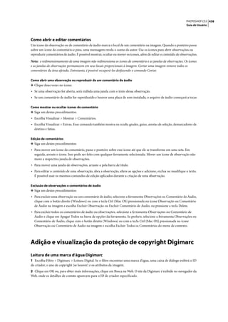 PHOTOSHOP CS3 438
                                                                                                                 Guia do Usuário




Como abrir e editar comentários
Um ícone de observação ou de comentário de áudio marca o local de um comentário na imagem. Quando o ponteiro passa
sobre um ícone de comentário e pára, uma mensagem revela o nome do autor. Use os ícones para abrir observações ou
reproduzir comentários de áudio. É possível mostrar, ocultar ou mover os ícones, além de editar o conteúdo de observações.

Nota: o redimensionamento de uma imagem não redimensiona os ícones de comentário e as janelas de observações. Os ícones
e as janelas de observações permanecem em seus locais proporcionais à imagem. Cortar uma imagem remove todos os
comentários da área afetada. Entretanto, é possível recuperá-los desfazendo o comando Cortar.

Como abrir uma observação ou reproduzir de um comentário de áudio
❖ Clique duas vezes no ícone:
• Se uma observação for aberta, será exibida uma janela com o texto dessa observação.
• Se um comentário de áudio for reproduzido e houver uma placa de som instalada, o arquivo de áudio começará a tocar.

Como mostrar ou ocultar ícones de comentário
❖ Siga um destes procedimentos:
• Escolha Visualizar > Mostrar > Comentários.
• Escolha Visualizar > Extras. Esse comando também mostra ou oculta grades, guias, arestas de seleção, demarcadores de
  destino e fatias.

Edição de comentários
❖ Siga um destes procedimentos:
• Para mover um ícone de comentário, passe o ponteiro sobre esse ícone até que ele se transforme em uma seta. Em
  seguida, arraste o ícone. Isso pode ser feito com qualquer ferramenta selecionada. Mover um ícone de observação não
  move a respectiva janela de observações.
• Para mover uma janela de observações, arraste-a pela barra de título.
• Para editar o conteúdo de uma observação, abra a observação, altere as opções e adicione, exclua ou modifique o texto.
  É possível usar os mesmos comandos de edição aplicados durante a criação de uma observação.

Exclusão de observações e comentários de áudio
❖ Siga um destes procedimentos:
• Para excluir uma observação ou um comentário de áudio, selecione a ferramenta Observações ou Comentário de Áudio,
  clique com o botão direito (Windows) ou com a tecla Ctrl (Mac OS) pressionada no ícone Observação ou Comentário
  de Áudio na imagem e escolha Excluir Observação ou Excluir Comentário de Áudio, ou pressione a tecla Delete.
• Para excluir todos os comentários de áudio ou observações, selecione a ferramenta Observações ou Comentário de
  Áudio e clique em Apagar Todos na barra de opções da ferramenta. Se preferir, selecione a ferramenta Observações ou
  Comentário de Áudio, clique com o botão direito (Windows) ou com a tecla Ctrl (Mac OS) pressionada no ícone
  Observação ou Comentário de Áudio na imagem e escolha Excluir Todos os Comentários do menu de contexto.




Adição e visualização da proteção de copyright Digimarc
Leitura de uma marca d'água Digimarc
1 Escolha Filtro > Digimarc > Leitura Digital. Se o filtro encontrar uma marca d'água, uma caixa de diálogo exibirá o ID
do criador, o ano de copyright (se houver) e os atributos da imagem.
2 Clique em OK ou, para obter mais informações, clique em Busca na Web. O site da Digimarc é exibido no navegador da
Web, onde os detalhes de contato aparecem para o ID de criador especificado.
 