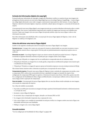 PHOTOSHOP CS3 439
                                                                                                                  Guia do Usuário




Inclusão de informações digitais de copyright
É possível adicionar informações de copyright a imagens do Photoshop e notificar os usuários de que uma imagem está
protegida por direitos autorais com uma marca d’água digital que usa a tecnologia Digimarc ImageBridge. A marca d'água,
um código digital adicionado como ruído à imagem, é praticamente imperceptível ao olho humano. A marca d'água da
Digimarc é durável em formatos digitais e impressos, resistindo a edições típicas de imagens e a conversões de formatos de
arquivo.

A incorporação de uma marca d’água digital a uma imagem permite que os usuários obtenham informações sobre o criador
dessa imagem. Esse recurso é especialmente importante para criadores de imagens que licenciam seus trabalhos para
terceiros. Copiar uma imagem com uma marca d’água incorporada também copia essa marca d’água e todas as suas
informações associadas.

Para obter informações mais detalhadas sobre a incorporação de marcas d'água digitais da Digimarc, visite o site da
Digimarc no endereço www.digimarc.com.


Antes de adicionar uma marca d'água digital
Lembre-se das seguintes considerações antes de incorporar uma marca d'água digital à sua imagem.
Variação de cores A imagem deve conter um certo grau de variação ou aleatoriedade nas cores para incorporar a marca
d’água digital de maneira eficaz e imperceptível. Ela não pode ser predominantemente composta por apenas uma cor
uniforme.
Dimensões em pixels A tecnologia Digimarc requer um número mínimo de pixels para poder funcionar. A Digimarc
recomenda as seguintes dimensões mínimas em pixels para que a imagem receba a marca d’água:

• 100 pixels por 100 pixels, se a imagem não for ser modificada ou compactada antes de ser realmente usada.
• 256 pixels por 256 pixels, se a imagem for ser cortada, girada, compactada ou modificada de qualquer outra maneira após
  o recebimento da marca d'água.
• 750 pixels por 750 pixels, se a imagem for aparecer apenas em formulários impressos com uma resolução mínima de 300 dpi.
Não existem limites máximos sobre a dimensão em pixels para a incorporação de marcas d'água.
Compactação de arquivos Em geral, uma marca d’água da Digimarc resiste a métodos de compactação com perdas, como
a compactação JPEG, embora seja recomendável priorizar a qualidade da imagem ao tamanho do arquivo (uma
configuração de compactação JPEG igual ou superior a 4 funciona de maneira mais eficaz). Além disso, quanto mais alta
for a configuração de Durabilidade da Marca d'água escolhida durante a incorporação, melhores serão as chances de essa
marca d'água resistir a operações de compactação.
Fluxo de trabalho A incorporação de marcas d'água digitais deve ser uma das últimas tarefas realizadas em uma imagem,
com exceção da compactação de arquivos.

Use o fluxo de trabalho recomendado:

• Faça todas as modificações necessárias na imagem até atingir a aparência final desejada (incluindo o redimensionamento
  e a correção de cores).
• Incorpore a marca d’água da Digimarc.
• Se necessário, faça a compactação da imagem, salvando-a no formato JPEG ou GIF.
• Se a imagem estiver destinada à impressão, faça a separação de cores.
• Leia a marca d'água e use o medidor de intensidade do sinal para verificar se a imagem contém uma marca d'água com
  intensidade suficiente para suas finalidades.
• Publique a imagem com a marca d’água digital.

Consulte também
“Uso da configuração de Durabilidade da Marca d’água” na página 440
 