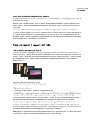 PHOTOSHOP CS3 441
                                                                                                                   Guia do Usuário




Verificação do medidor de intensidade do sinal
O medidor de intensidade do sinal ajuda a determinar se uma marca d'água é durável o suficiente para resistir ao tempo de
uso programado da imagem.

❖ Escolha Filtro > Digimarc > Leitura Digital. O medidor de intensidade do sinal aparece na parte inferior da caixa de
diálogo. Também é possível exibir o medidor automaticamente, selecionando Verificar durante a incorporação de uma
marca d’água.
Esse medidor está disponível apenas para imagens que contêm marcas d’água digitais incorporadas manualmente.

A Digimarc recomenda a verificação do medidor de intensidade do sinal antes da publicação de imagens. Por exemplo, se
você costuma compactar imagens com marcas d’água para incluí-las em um site da Web, verifique o medidor antes de
publicá-las. Também é possível usar o medidor de intensidade do sinal para medir a eficácia das diferentes configurações
de Durabilidade da Marca D’água que estão sendo testadas.




Apresentações e layouts de foto
Criação de uma apresentação de PDF
O comando Apresentação de PDF permite usar várias imagens para criar um documento de várias páginas ou uma
apresentação de slides. É possível definir opções para manter a qualidade da imagem no PDF, especificar configurações de
segurança e definir o documento para ser aberto automaticamente como uma apresentação de slides. É possível adicionar
informações textuais, como o nome de arquivo e os metadados selecionados, na parte inferior de cada imagem na
apresentação de PDF.




       A


                      B

                                           C
Apresentação de PDF como uma apresentação de slides
A. Primeiro slide B. Transição Limpar à Esquerda C. Segundo slide


1 Siga um destes procedimentos:
• (Photoshop) Escolha Arquivo > Automatizar > Apresentação de PDF.
• (Bridge) Selecione as imagens que deseja usar e escolha Ferramentas > Photoshop > Apresentação de PDF. Se as imagens
  desejadas não forem selecionadas, a apresentação incluirá todas as imagens atualmente exibidas no Bridge.
2 Na caixa de diálogo Apresentação de PDF, clique em Procurar e navegue para adicionar arquivos à apresentação de PDF.
Selecione a opção Adicionar Arquivos Abertos para adicionar os arquivos que já estão abertos no Photoshop.
É possível remover um arquivo não desejado selecionando-o na janela Arquivos de Origem e clicando em Remover.

Os arquivos na janela Arquivos de Origem são usados para gerar as páginas na apresentação de PDF, começando pelo
arquivo na parte superior para a primeira página e descendo a lista para as páginas subseqüentes. Para alterar a seqüência,
selecione um arquivo e arraste-o até uma nova posição na janela Arquivos de Origem.

Nota: para que um arquivo apareça mais de uma vez na apresentação de PDF, selecione-o e clique em Duplicar. Em seguida,
é possível arrastar o arquivo duplicado até o local desejado na janela Arquivos de Origem.
 