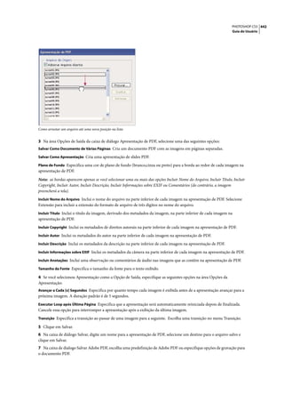 PHOTOSHOP CS3 442
                                                                                                                  Guia do Usuário




Como arrastar um arquivo até uma nova posição na lista


3 Na área Opções de Saída da caixa de diálogo Apresentação de PDF, selecione uma das seguintes opções:
Salvar Como Documento de Várias Páginas Cria um documento PDF com as imagens em páginas separadas.

Salvar Como Apresentação Cria uma apresentação de slides PDF.

Plano de Fundo Especifica uma cor de plano de fundo (branco,cinza ou preto) para a borda ao redor de cada imagem na
apresentação de PDF.

Nota: as bordas aparecem apenas se você selecionar uma ou mais das opções Incluir Nome do Arquivo, Incluir Título, Incluir
Copyright, Incluir Autor, Incluir Descrição, Incluir Informações sobre EXIF ou Comentários (do contrário, a imagem
preencherá a tela).
Incluir Nome do Arquivo Inclui o nome do arquivo na parte inferior de cada imagem na apresentação de PDF. Selecione
Extensão para incluir a extensão do formato de arquivo de três dígitos no nome do arquivo.
Incluir Título Inclui o título da imagem, derivado dos metadados da imagem, na parte inferior de cada imagem na
apresentação de PDF.
Incluir Copyright Inclui os metadados de direitos autorais na parte inferior de cada imagem na apresentação de PDF.

Incluir Autor Inclui os metadados do autor na parte inferior de cada imagem na apresentação de PDF.

Incluir Descrição Inclui os metadados da descrição na parte inferior de cada imagem na apresentação de PDF.

Incluir Informações sobre EXIF Inclui os metadados da câmera na parte inferior de cada imagem na apresentação de PDF.

Incluir Anotações Inclui uma observação ou comentários de áudio nas imagens que as contêm na apresentação de PDF.

Tamanho da Fonte Especifica o tamanho da fonte para o texto exibido.

4 Se você selecionou Apresentação como a Opção de Saída, especifique as seguintes opções na área Opções da
Apresentação:
Avançar a Cada [x] Segundos Especifica por quanto tempo cada imagem é exibida antes de a apresentação avançar para a
próxima imagem. A duração padrão é de 5 segundos.
Executar Loop após Última Página Especifica que a apresentação será automaticamente reiniciada depois de finalizada.
Cancele essa opção para interromper a apresentação após a exibição da última imagem.
Transição Especifica a transição ao passar de uma imagem para a seguinte. Escolha uma transição no menu Transição.

5 Clique em Salvar.
6 Na caixa de diálogo Salvar, digite um nome para a apresentação de PDF, selecione um destino para o arquivo salvo e
clique em Salvar.
7 Na caixa de dialogo Salvar Adobe PDF, escolha uma predefinição de Adobe PDF ou especifique opções de gravação para
o documento PDF.
 