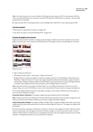 PHOTOSHOP CS3 443
                                                                                                                  Guia do Usuário




Nota: não é possível preservar os recursos de edição do Photoshop para apresentações de PDF. As apresentações de PDF são
salvas como arquivos PDF genéricos, não incluem recursos de PDF específicos do Photoshop, como camadas, e são rasterizadas
quando abertas no Photoshop.

8 Clique em Salvar PDF. O Photoshop fechará a caixa de diálogo Salvar Adobe PDF e criará a apresentação de PDF.


Consulte também
“Sobre formatos e compactação de arquivos” na página 428

“Como salvar um arquivo no formato Photoshop PDF” na página 414


Criação de páginas de amostra
Páginas de amostra facilitam visualizar e catalogar grupos de imagens, exibindo uma série de miniaturas em uma única
página. É possível criar e inserir miniaturas automaticamente em uma página usando o comando Página de Amostra II.




Página de amostra


1 Siga um destes procedimentos:
• (Photoshop) Escolha Arquivo > Automatizar > Página de Amostra II.
• (Bridge) Selecione uma pasta de imagens ou arquivos de imagem específicos. Do menu Bridge, escolha Ferramentas>
  Photoshop > Página de Amostra II. A não ser que imagens específicas tenham sido selecionadas, a página de amostra
  incluirá todas as imagens atualmente exibidas no Adobe Bridge. Será possível selecionar uma pasta de imagens diferente
  ou escolher outras imagens já abertas após a ativação da caixa de diálogo Página de Amostra II.
Nota: clique para selecionar uma imagem no Bridge. Clique com a tecla Shift pressionada para selecionar uma série de
imagens. Clique com a tecla Ctrl (Windows) ou com a tecla Command (Mac OS) para selecionar as imagens não adjacentes.

2 Na caixa de diálogo Página de Amostra II, especifique as imagens a serem usadas, escolhendo uma destas opções no
menu Usar da área Imagens de Origem:
Documentos Abertos no Momento Usa qualquer imagem que esteja atualmente aberta no Photoshop.

Pasta Permite clicar em Procurar (Windows) ou Escolher (Mac OS) para especificar a pasta contendo as imagens que você
deseja usar. Selecione Incluir Todas as Subpastas, para incluir as imagens de qualquer subpasta.
Imagens Selecionadas do Bridge Usa imagens exibidas no Bridge. Todas as imagens no Bridge serão usadas, a não ser que
imagens específicas sejam selecionadas antes da escolha do comando Página de Amostra II. As imagens em subpastas não
são incluídas.

3 Na área Documento, especifique as dimensões, a resolução e o modo de cores da página de amostra. Selecione Achatar
Todas as Camadas para criar uma página de amostra com todas as imagens e o texto em uma única camada. Cancele a
seleção de Achatar Todas as Camadas para criar uma página de amostra em que cada imagem permaneça em uma camada
separada, e cada legenda permaneça em uma camada de texto separada.
 