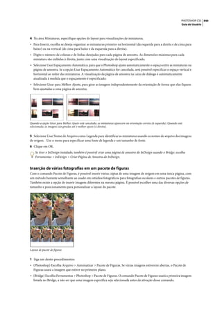 PHOTOSHOP CS3 444
                                                                                                                             Guia do Usuário




4 Na área Miniaturas, especifique opções de layout para visualizações de miniaturas.
• Para Inserir, escolha se deseja organizar as miniaturas primeiro na horizontal (da esquerda para a direita e de cima para
   baixo) ou na vertical (de cima para baixo e da esquerda para a direita).
• Digite o número de colunas e de linhas desejadas para cada página de amostra. As dimensões máximas para cada
   miniatura são exibidas à direita, junto com uma visualização do layout especificado.
• Selecione Usar Espaçamento Automático, para que o Photoshop ajuste automaticamente o espaço entre as miniaturas na
   página de amostra. Se a opção Usar Espaçamento Automático for cancelada, será possível especificar o espaço vertical e
   horizontal ao redor das miniaturas. A visualização da página de amostra na caixa de diálogo é automaticamente
   atualizada à medida que o espaçamento é especificado.
• Selecione Girar para Melhor Ajuste, para girar as imagens independentemente da orientação de forma que elas fiquem
   bem ajustadas a uma página de amostra.




Quando a opção Girar para Melhor Ajuste está cancelada, as miniaturas aparecem na orientação correta (à esquerda). Quando está
selecionada, as imagens são giradas até o melhor ajuste (à direita).


5 Selecione Usar Nome do Arquivo como Legenda para identificar as miniaturas usando os nomes de arquivo das imagens
de origem. Use o menu para especificar uma fonte de legenda e um tamanho de fonte.
6 Clique em OK.
    Se tiver o InDesign instalado, também é possível criar uma página de amostra do InDesign usando o Bridge: escolha
    Ferramentas > InDesign > Criar Página de Amostra do InDesign.


Inserção de várias fotografias em um pacote de figuras
Com o comando Pacote de Figuras, é possível inserir várias cópias de uma imagem de origem em uma única página, com
um método bastante semelhante ao usado em estúdios fotográficos para fotografias escolares e outros pacotes de figuras.
Também existe a opção de inserir imagens diferentes na mesma página. É possível escolher uma das diversas opções de
tamanho e posicionamento para personalizar o layout do pacote.




Layout de pacote de figuras


1 Siga um destes procedimentos:
• (Photoshop) Escolha Arquivo > Automatizar > Pacote de Figuras. Se várias imagens estiverem abertas, o Pacote de
   Figuras usará a imagem que estiver no primeiro plano.
• (Bridge) Escolha Ferramentas > Photoshop > Pacote de Figuras. O comando Pacote de Figuras usará a primeira imagem
   listada no Bridge, a não ser que uma imagem específica seja selecionada antes da ativação desse comando.
 