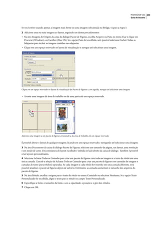 PHOTOSHOP CS3 445
                                                                                                                                 Guia do Usuário




Se você estiver usando apenas a imagem mais frente ou uma imagem selecionada no Bridge, vá para a etapa 3.

2 Adicione uma ou mais imagens ao layout, seguindo um destes procedimentos:
• Na área Imagens de Origem da caixa de diálogo Pacote de Figuras, escolha Arquivo ou Pasta no menu Usar e clique em
  Procurar (Windows), ou Escolher (Mac OS). Se a opção Pasta for escolhida, será possível selecionar Incluir Todas as
  Subpastas para incluir as imagens contidas nas subpastas.
• Clique em um espaço reservado no layout de visualização e navegue até selecionar uma imagem.




Clique em um espaço reservado no layout de visualização do Pacote de Figuras e, em seguida, navegue até selecionar uma imagem.


• Arraste uma imagem da área de trabalho ou de uma pasta até um espaço reservado.




Adicione uma imagem a um pacote de figuras arrastando-a da área de trabalho até um espaço reservado.


É possível alterar o layout de qualquer imagem clicando em um espaço reservado e navegando até selecionar uma imagem.

3 Na área Documento da caixa de diálogo Pacote de Figuras, selecione um tamanho de página, um layout, uma resolução
e um modo de cores. Uma miniatura do layout escolhido é exibida no lado direito da caixa de diálogo. Também é possível
criar layouts personalizados.
4 Selecione Achatar Todas as Camadas para criar um pacote de figuras com todas as imagens e o texto de rótulo em uma
única camada. Cancele a seleção de Achatar Todas as Camadas para criar um pacote de figuras com camadas de imagem e
camadas de texto (para rótulos) separadas. Se cada imagem e cada rótulo for inserido em uma camada diferente, será
possível atualizar o pacote de figuras depois de salvá-lo. Entretanto, as camadas aumentam o tamanho dos arquivos do
pacote de figuras.
5 Na área Rótulo, escolha a origem para o texto do rótulo no menu Conteúdo ou selecione Nenhuma. Se a opção Texto
Personalizado for escolhida, digite o texto para o rótulo no campo Texto Personalizado.
6 Especifique a fonte, o tamanho da fonte, a cor, a opacidade, a posição e o giro dos rótulos.
7 Clique em OK.
 