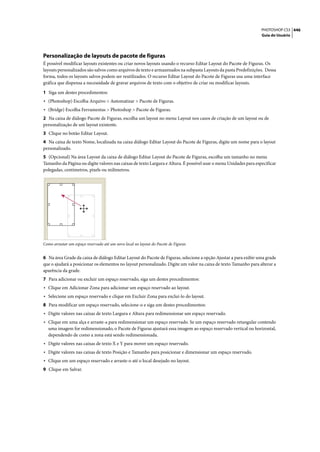 PHOTOSHOP CS3 446
                                                                                                                  Guia do Usuário




Personalização de layouts de pacote de figuras
É possível modificar layouts existentes ou criar novos layouts usando o recurso Editar Layout do Pacote de Figuras. Os
layouts personalizados são salvos como arquivos de texto e armazenados na subpasta Layouts da pasta Predefinições. Dessa
forma, todos os layouts salvos podem ser reutilizados. O recurso Editar Layout do Pacote de Figuras usa uma interface
gráfica que dispensa a necessidade de gravar arquivos de texto com o objetivo de criar ou modificar layouts.

1 Siga um destes procedimentos:
• (Photoshop) Escolha Arquivo > Automatizar > Pacote de Figuras.
• (Bridge) Escolha Ferramentas > Photoshop > Pacote de Figuras.
2 Na caixa de diálogo Pacote de Figuras, escolha um layout no menu Layout nos casos de criação de um layout ou de
personalização de um layout existente.
3 Clique no botão Editar Layout.
4 Na caixa de texto Nome, localizada na caixa diálogo Editar Layout do Pacote de Figuras, digite um nome para o layout
personalizado.
5 (Opcional) Na área Layout da caixa de diálogo Editar Layout do Pacote de Figuras, escolha um tamanho no menu
Tamanho da Página ou digite valores nas caixas de texto Largura e Altura. É possível usar o menu Unidades para especificar
polegadas, centímetros, pixels ou milímetros.




Como arrastar um espaço reservado até um novo local no layout do Pacote de Figuras


6 Na área Grade da caixa de diálogo Editar Layout do Pacote de Figuras, selecione a opção Ajustar a para exibir uma grade
que o ajudará a posicionar os elementos no layout personalizado. Digite um valor na caixa de texto Tamanho para alterar a
aparência da grade.
7 Para adicionar ou excluir um espaço reservado, siga um destes procedimentos:
• Clique em Adicionar Zona para adicionar um espaço reservado ao layout.
• Selecione um espaço reservado e clique em Excluir Zona para excluí-lo do layout.
8 Para modificar um espaço reservado, selecione-o e siga um destes procedimentos:
• Digite valores nas caixas de texto Largura e Altura para redimensionar um espaço reservado.
• Clique em uma alça e arraste-a para redimensionar um espaço reservado. Se um espaço reservado retangular contendo
  uma imagem for redimensionado, o Pacote de Figuras ajustará essa imagem ao espaço reservado vertical ou horizontal,
  dependendo de como a zona está sendo redimensionada.
• Digite valores nas caixas de texto X e Y para mover um espaço reservado.
• Digite valores nas caixas de texto Posição e Tamanho para posicionar e dimensionar um espaço reservado.
• Clique em um espaço reservado e arraste-o até o local desejado no layout.
9 Clique em Salvar.
 