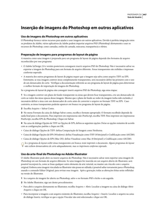 PHOTOSHOP CS3 447
                                                                                                                 Guia do Usuário




Inserção de imagens do Photoshop em outros aplicativos
Uso de imagens do Photoshop em outros aplicativos
O Photoshop fornece vários recursos para ajudar a usar imagens em outros aplicativos. Devido à perfeita integração entre
os produtos da Adobe, vários aplicativos da Adobe podem importar arquivos PSD (Photoshop) diretamente e usar os
recursos do Photoshop, como camadas, estilos de camada, máscaras, transparência e efeitos.


Preparação de imagens para programas de layout de página
A maneira como uma imagem é preparada para um programa de layout de página depende dos formatos de arquivo
reconhecidos por esse programa:

• O Adobe InDesign 2.0 e versões posteriores conseguem inserir arquivos PSD do Photoshop. Não é necessário salvar ou
  exportar a imagem do Photoshop para um formato de arquivo diferente. Áreas transparentes são exibidas e impressas
  conforme esperado.
• A maioria dos outros programas de layout de página requer que a imagem seja salva como arquivo TIFF ou EPS.
  Entretanto, se essa imagem contiver áreas completamente transparentes, será necessário defini-las primeiro com o uso
  de um demarcador de corte. Verifique a documentação referente ao seu programa de layout de página para determinar
  o melhor formato de importação de imagens do Photoshop.
Se o programa de layout de página não conseguir inserir arquivos PSD do Photoshop, siga estas etapas:

1 Se a imagem contiver um plano de fundo transparente ou áreas que devem ficar transparentes, crie um demarcador de
corte ao redor das áreas opacas dessa imagem. Mesmo que o plano de fundo ao redor da imagem tenha sido excluído, é
necessário definir a área com um demarcador de corte antes de converter o arquivo no formato TIFF ou EPS. Caso
contrário, as áreas transparentes poderão aparecer em branco no programa de layout de página.
2 Escolha Arquivo > Salvar Como.
3 No menu Formato da caixa de diálogo Salvar como, escolha o formato apropriado. O formato escolhido depende da
saída final para o documento. Para imprimir em impressoras não-PostScript, escolha TIFF. Para imprimir em impressoras
PostScript, escolha EPS do Photoshop. Clique em Salvar.
4 Na caixa de diálogo Opções de TIFF ou Opções de EPS, defina as seguintes opções: Deixe as opções restantes de acordo
com as configurações padrão e clique em OK.
• Caixa de diálogo Opções de TIFF: defina Compactação de Imagem como Nenhuma.
• Caixa de diálogo Opções de EPS (Windows): defina Visualização como TIFF (8 bits/pixel) e Codificação como ASCII85.
• Caixa de diálogo Opções de EPS (Mac OS): define Visualizar como Mac (8 bits/pixel) e Codificação como ASCII85.
   Se o programa de layout exibir áreas transparentes em branco, tente imprimir o documento. Alguns programas de layout
   não exibem demarcadores de corte adequadamente, mas os imprimem conforme esperado.


Uso da arte-final do Photoshop no Adobe Illustrator
O Adobe Illustrator pode abrir ou inserir arquivos do Photoshop. Não é necessário salvar nem exportar uma imagem do
Photoshop em um formato de arquivo diferente. Se uma imagem for inserida em um arquivo aberto do Illustrator, será
possível incorporá-la, como se fosse qualquer outro elemento da arte vetorial, ou manter um vínculo com o arquivo
original. Embora uma imagem vinculada no Illustrator não possa ser editada, é possível saltar novamente para o Photoshop,
usando o comando Editar Original, para revisar essa imagem. Após a gravação, todas as alterações feitas serão refletidas
na versão do Illustrator.

1 Se o arquivo de imagem for aberto no Photoshop, salve-o no formato PSD e feche-o em seguida.
2 No Adobe Illustrator, siga um destes procedimentos:
• Para abrir o arquivo diretamente no Illustrator, escolha Arquivo > Abrir. Localize a imagem na caixa de diálogo Abrir
  Arquivo e clique em OK.
• Para incorporar a imagem a um arquivo existente do Illustrator, escolha Arquivo > Inserir. Localize o arquivo na caixa
  de diálogo Inserir, verifique se que a opção Vincular não está selecionada e clique em OK.
 