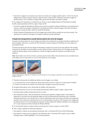 PHOTOSHOP CS3 448
                                                                                                                          Guia do Usuário




• Para inserir a imagem em um arquivo, mas manter um vínculo com o original, escolha Arquivo > Inserir. Na caixa de
  diálogo Inserir, localize o arquivo, selecione a opção Vincular e clique em OK. O Illustrator centraliza a imagem na
  ilustração aberta. Um X vermelho na imagem indica que ela está vinculada e não pode ser editada.
3 Se a imagem tiver sido aberta ou inserida sem um vínculo, a caixa de diálogo Importar do Photoshop será exibida.
Escolha a opção apropriada conforme a seguir e clique em OK:
• Converter Camadas do Photoshop em Objetos, para converter as camadas em objetos do Illustrator. Essa opção preserva
  máscaras, modos de mesclagem, transparência e (opcionalmente) fatias e mapas de imagem. Entretanto, não oferece
  suporte para camadas de ajuste e efeitos de camada do Photoshop.
• Nivelar Camadas do Photoshop até uma Única Imagem, para mesclar todas as camadas em uma única camada. Essa
  opção preserva a aparência da imagem, mas impede a edição de camadas individuais.


Criação de transparência usando demarcadores de corte de imagem
É possível usar demarcadores de corte de imagem para definir áreas transparentes nas imagens inseridas em aplicativos de
layout de página. Além disso, os usuários do Mac OS podem incorporar imagens do Photoshop em vários arquivos de
processador de texto.

É possível usar apenas parte de uma imagem do Photoshop ao imprimi-la ou inseri-la em outro aplicativo. Por exemplo,
você pode usar um objeto em primeiro plano e excluir o plano de fundo. O demarcador de corte de imagem permite isolar
o objeto do primeiro plano e tornar transparente o restante da imagem quando ela é impressa ou inserida em outro
aplicativo.

Nota: demarcadores usam vetores como base e, portanto, possuem arestas sólidas. Não é possível preservar a suavidade de uma
aresta difusa, como em uma sombra, ao criar um demarcador de corte de imagem.




Imagem importada para o Illustrator ou InDesign sem um demarcador de corte de imagem (à esquerda) e com um demarcador de corte de
imagem (à direita)


1 Desenhe um demarcador de trabalho que defina a área da imagem a ser revelada.
    Se você já selecionou a área da imagem que deseja mostrar, pode converter a seleção em um demarcador de trabalho.
    Consulte “Conversão de uma seleção em um demarcador” na página 355 para obter instruções.

2 Na paleta Demarcadores, salve o demarcador de trabalho como demarcador.
3 Escolha Demarcador de Corte no menu da paleta Demarcadores, defina as opções a seguir e clique em OK:
• Para Demarcador, escolha o demarcador que deve ser salvo.
• Para Achatamento, deixe o valor de achatamento em branco para imprimir a imagem usando o valor padrão da
  impressora. Se ocorrerem erros de impressão, digite um valor de achatamento para determinar como o intérprete
  PostScript aproximará a curva. Quanto menor o valor de achatamento, maior será o número de linhas retas usadas para
  desenhar a curva e maior será a precisão dessa curva. Os valores podem variar de 0,2 a 100. Em geral, uma configuração
  de achatamento de 8 a 10 é recomendada para impressão em alta resolução (de 1200 dpi a 2400 dpi) e uma configuração
  de 1 a 3 para impressão em baixa resolução (de 300 dpi a 600 dpi).
4 Se você pretende imprimir o arquivo usando cores de processo, converta o arquivo no modo CMYK.
5 Salve o arquivo seguindo um destes procedimentos:
• Para imprimir o arquivo em uma impressora PostScript, salve-o no formato EPS, DCS ou PDF do Photoshop.
• Para imprimir o arquivo em uma impressora não-PostScript, salve-o no formato TIFF e exporte-o para o Adobe
  InDesign ou para o Adobe PageMaker® 5.0 ou versões posteriores.
 