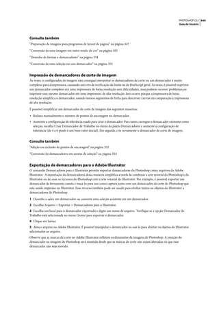 PHOTOSHOP CS3 449
                                                                                                                   Guia do Usuário




Consulte também
“Preparação de imagens para programas de layout de página” na página 447

“Conversão de uma imagem em outro modo de cor” na página 105

“Desenho de formas e demarcadores” na página 334

“Conversão de uma seleção em um demarcador” na página 355


Impressão de demarcadores de corte de imagem
Às vezes, o configurador de imagem não consegue interpretar os demarcadores de corte ou um demarcador é muito
complexo para a impressora, causando um erro de verificação de limite ou de PostScript geral. Às vezes, é possível imprimir
um demarcador complexo em uma impressora de baixa resolução sem dificuldades, mas poderão ocorrer problemas ao
imprimir esse mesmo demarcador em uma impressora de alta resolução. Isso ocorre porque a impressora de baixa
resolução simplifica o demarcador, usando menos segmentos de linha para descrever curvas em comparação à impressora
de alta resolução.

É possível simplificar um demarcador de corte de imagem das seguintes maneiras:

• Reduza manualmente o número de pontos de ancoragem no demarcador.
• Aumente a configuração de tolerância usada para criar o demarcador. Para tanto, carregue o demarcador existente como
  seleção, escolha Criar Demarcador de Trabalho no menu da paleta Demarcadores e aumente a configuração de
  tolerância (de 4 a 6 pixels é um bom valor inicial). Em seguida, crie novamente o demarcador de corte de imagem.


Consulte também
“Adição ou exclusão de pontos de ancoragem” na página 352

“Conversão de demarcadores em arestas de seleção” na página 354


Exportação de demarcadores para o Adobe Illustrator
O comando Demarcadores para o Illustrator permite exportar demarcadores do Photoshop como arquivos do Adobe
Illustrator. A exportação de demarcadores dessa maneira simplifica a tarefa de combinar a arte vetorial do Photoshop e do
Illustrator ou de usar os recursos do Photoshop com a arte vetorial do Illustrator. Por exemplo, é possível exportar um
demarcador da ferramenta caneta e traçá-lo para uso como captura junto com um demarcador de corte do Photoshop que
está sendo impresso no Illustrator. Esse recurso também pode ser usado para alinhar textos ou objetos do Illustrator a
demarcadores do Photoshop.

1 Desenhe e salve um demarcador ou converta uma seleção existente em um demarcador.
2 Escolha Arquivo > Exportar > Demarcadores para o Illustrator.
3 Escolha um local para o demarcador exportado e digite um nome de arquivo. Verifique se a opção Demarcador de
Trabalho está selecionada no menu Gravar para exportar o demarcador.
4 Clique em Salvar.
5 Abra o arquivo no Adobe Illustrator. É possível manipular o demarcador ou usá-lo para alinhar os objetos do Illustrator
adicionados ao arquivo.
Observe que as marcas de corte no Adobe Illustrator refletem as dimensões da imagem do Photoshop. A posição do
demarcador na imagem do Photoshop será mantida desde que as marcas de corte não sejam alteradas ou que esse
demarcador não seja movido.
 