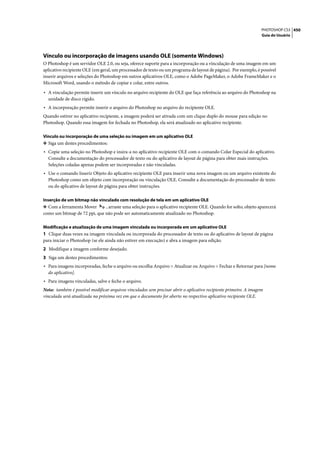 PHOTOSHOP CS3 450
                                                                                                                  Guia do Usuário




Vínculo ou incorporação de imagens usando OLE (somente Windows)
O Photoshop é um servidor OLE 2.0, ou seja, oferece suporte para a incorporação ou a vinculação de uma imagem em um
aplicativo recipiente OLE (em geral, um processador de texto ou um programa de layout de página). Por exemplo, é possível
inserir arquivos e seleções do Photoshop em outros aplicativos OLE, como o Adobe PageMaker, o Adobe FrameMaker e o
Microsoft Word, usando o método de copiar e colar, entre outros.

• A vinculação permite inserir um vínculo no arquivo recipiente do OLE que faça referência ao arquivo do Photoshop na
  unidade de disco rígido.
• A incorporação permite inserir o arquivo do Photoshop no arquivo do recipiente OLE.
Quando estiver no aplicativo recipiente, a imagem poderá ser ativada com um clique duplo do mouse para edição no
Photoshop. Quando essa imagem for fechada no Photoshop, ela será atualizado no aplicativo recipiente.

Vínculo ou incorporação de uma seleção ou imagem em um aplicativo OLE
❖ Siga um destes procedimentos:
• Copie uma seleção no Photoshop e insira-a no aplicativo recipiente OLE com o comando Colar Especial do aplicativo.
  Consulte a documentação do processador de texto ou do aplicativo de layout de página para obter mais instruções.
  Seleções coladas apenas podem ser incorporadas e não vinculadas.
• Use o comando Inserir Objeto do aplicativo recipiente OLE para inserir uma nova imagem ou um arquivo existente do
  Photoshop como um objeto com incorporação ou vinculação OLE. Consulte a documentação do processador de texto
  ou do aplicativo de layout de página para obter instruções.

Inserção de um bitmap não vinculado com resolução de tela em um aplicativo OLE
❖ Com a ferramenta Mover      , arraste uma seleção para o aplicativo recipiente OLE. Quando for solto, objeto aparecerá
como um bitmap de 72 ppi, que não pode ser automaticamente atualizado no Photoshop.

Modificação e atualização de uma imagem vinculada ou incorporada em um aplicativo OLE
1 Clique duas vezes na imagem vinculada ou incorporada do processador de texto ou do aplicativo de layout de página
para iniciar o Photoshop (se ele ainda não estiver em execução) e abra a imagem para edição.
2 Modifique a imagem conforme desejado.
3 Siga um destes procedimentos:
• Para imagens incorporadas, feche o arquivo ou escolha Arquivo > Atualizar ou Arquivo > Fechar e Retornar para [nome
  do aplicativo].
• Para imagens vinculadas, salve e feche o arquivo.
Nota: também é possível modificar arquivos vinculados sem precisar abrir o aplicativo recipiente primeiro. A imagem
vinculada será atualizada na próxima vez em que o documento for aberto no respectivo aplicativo recipiente OLE.
 