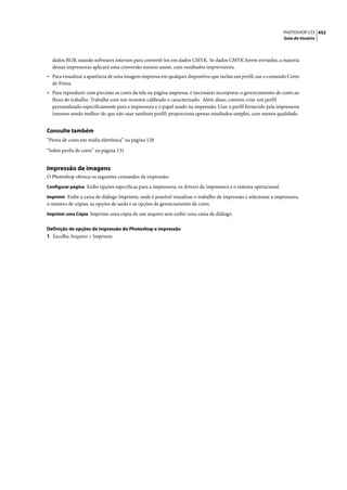 PHOTOSHOP CS3 452
                                                                                                                  Guia do Usuário




  dados RGB, usando softwares internos para convertê-los em dados CMYK. Se dados CMYK forem enviados, a maioria
  dessas impressoras aplicará uma conversão mesmo assim, com resultados imprevisíveis.
• Para visualizar a aparência de uma imagem impressa em qualquer dispositivo que inclua um perfil, use o comando Cores
  de Prova.
• Para reproduzir com precisão as cores da tela na página impressa, é necessário incorporar o gerenciamento de cores ao
  fluxo de trabalho. Trabalhe com um monitor calibrado e caracterizado. Além disso, convém criar um perfil
  personalizado especificamente para a impressora e o papel usado na impressão. Usar o perfil fornecido pela impressora
  (mesmo sendo melhor do que não usar nenhum perfil) proporciona apenas resultados simples, com menos qualidade.


Consulte também
“Prova de cores em mídia eletrônica” na página 128

“Sobre perfis de cores” na página 131


Impressão de imagens
O Photoshop oferece os seguintes comandos de impressão:
Configurar página Exibe opções específicas para a impressora, os drivers de impressora e o sistema operacional.

Imprimir Exibe a caixa de diálogo Imprimir, onde é possível visualizar o trabalho de impressão e selecionar a impressora,
o número de cópias, as opções de saída e as opções de gerenciamento de cores.
Imprimir uma Cópia Imprime uma cópia de um arquivo sem exibir uma caixa de diálogo.


Definição de opções de impressão do Photoshop e impressão
1 Escolha Arquivo > Imprimir.
 